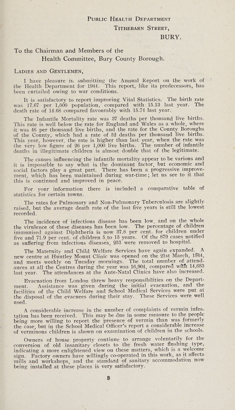 Public Health Department Tithebarn Street, BURY. To the Chairman and Members of the Health Committee, Bury County Borough. Ladies and Gentlemen, I have pleasure in submitting the Annual Report on the work of the Health Department for 1944. This report, like its predecessors, has been curtailed owing to war conditions. It is satisfactory to report improving Vital Statistics. The birth rate was 17.67 per 1,000 population, compared with 15.13 last year. The death rate of 14.68 compared favourably with 15.74 last year. The Infantile Mortality rate was 37 deaths per thousand live births. This rate is well below the rate for Bngland and Wales as a whole, where it was 46 per thousand live births, and the rate for the County Boroughs of the County, which had a rate of 52 deaths per thousand live births. This year, however, the rate is higher than last year, when the rate was the very low figure of 26 per 1,000 live births. The number of infantile deaths in illegitimate children is almost double that of the legitimate. The causes influencing the infantile mortality appear to be various and it is impossible to say what is the dominant factor, but economic and social factors play a great part. There has been a progressive improve- ment, which has been maintained during war-time; let us see to it that this is continued and improved in peace. For your information there is included a comparative table of statistics for certain towns. The rates for Pulmonary and Non-Pulmonary Tuberculosis are slightly raised, but the average death rate of the last five years is still the lowest recorded. The incidence of infectious disease has been low. and on the whole the virulence of these diseases has been low. The percentage of children immunised against Diphtheria is now 37.8 per cent, for children under five and 71.9 per cent, of children 5 to 15 years. Of the 879 cases notified as suffering from infectious diseases, 253 were removed to hospital. The Maternity and Child Welfare Services have again expanded. A new centre at Huntley Mount Clinic was opened on the 21st March, 1944, and meets weekly on Tuesday mornings. The total number of attend- ances at all the Centres during the year was 16,904, compared with 14,683 last year. The attendances at the Ante-Natal Clinics have also increased. Hvacuation from London threw heavy responsibilities on the Depart- ment. Assistance was given during the initial evacuation, and the facilities of the Child Welfare and School Medical Services were put at the disposal of the evacuees during their stay. These Services were well used. A considerable increase in the number of complaints of vermin infes- tation has been received. This may be due in some pleasure to the people being more willing to report the presence of vermin than was formerly the case, but in the School Medical Officer’s report a considerable increase of verminous children is shown on examination of children in the schools. Owners of house property continue to arrange voluntarily for the conversion of old insanitary closets to the fresh water flushing type, indicating a more enlightened view on these matters, which is a welcome sign. Factory owners have willingly co-operated in this work, as it affects mills and workshops, and the standard of sanitary accommodation now being installed at these places is very satisfactory.