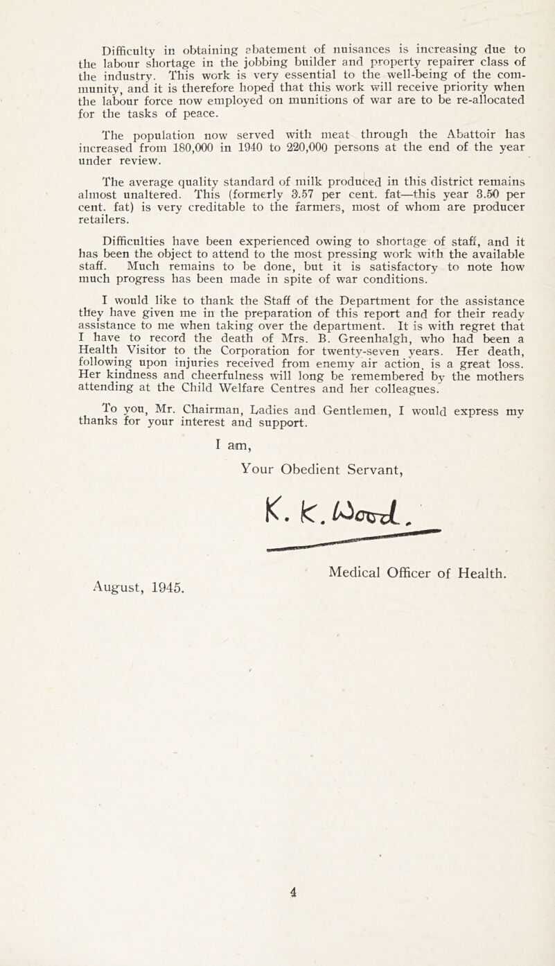 Difficulty in obtaining abatement of nuisances is increasing due to the labour shortage in the jobbing builder and property repairer class of the industry. This work is very essential to the well-being of the com- munity, and it is therefore hoped that this work will receive priority when the labour force now employed on munitions of war are to be re-allocated for the tasks of peace. The population now served with meat through the Abattoir has increased from 180,000 in 1940 to 220,000 persons at the end of the year under review. The average quality standard of milk produced in this district remains almost unaltered. This (formerly 3'.57 per cent, fat—this year 3.50 per cent, fat) is very creditable to the farmers, most of whom are producer retailers. Difficulties have been experienced owing to shortage of stafi, and it has been the object to attend to the most pressing work with, the available staff. Much remains to be done, but it is satisfactory to note how much progress has been made in spite of war conditions. I would like to thank the Staff of the Department for the assistance thej^ have given me in the preparation of this report and for their ready assistance to me when taking over the department. It is with regret that I have to record the death of Mrs. B. Greenhalgh, who had been a Health Visitor to the Corporation for twenty-seven years. Her death, following upon injuries received from enemy air action, is a great loss. Her kindness and cheerfulness will long be remembered by the mothers attending at the Child Welfare Centres and her colleagues. To you, Mr. Chairman, Tadies and Gentlemen, I would express my thanks for your interest and support. I am Your Obedient Servant, Medical Officer of Health. August, 1945.