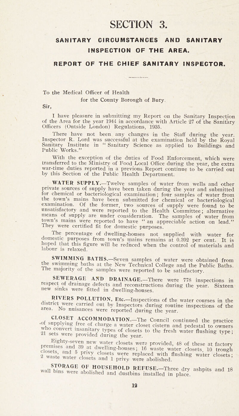 SANITARY CIRCUMSTANCES AND SANITARY INSPECTION OF THE AREA. REPORT OF THE CHIEF SANITARY INSPECTOR. To the Medical Officer of Health Sir, for the County Borough of Bury. I have pleasure in submitting my Report on the Sanitary Inspection of the Area for the year 1944 in accordance with Article 27 of the Sanitary Officers (Outside London) Regulations, 1935. There have not been any changes in the Staff during the year. Inspector R. Lord was successful at the examination held by the Royal Sanitary Institute in “ Sanitary Science as applied to Buildings and Public Works.” With the exception of the duties of Food Enforcement, which were transferred to the Ministry of Food Local Office during the year, the extra war-time duties reported in a previous Report continue to be carried out by this Section of the Public Health Department. y WATER SUPPLY.—Twelve samples of water from wells and other private sources of supply have been taken during the year and submitted for chemical or bacteriological examination; four samples of water from the town’s mains have been submitted for chemical or bacteriological examination. Of the former, two sources of supply were found to be unsatisfactory and were reported to the Health Committee; alternative means of supply are under consideration. The samples of water from town’s mains were reported to have ” an appreciable action on lead.” They were certified fit for domestic purposes. The percentage of dwelling-houses not supplied with water for domestic purposes from^ town’s mains remains at 0.392 per cent. It is hoped that this figure will be reduced when the control of materials and labour is relaxed. SWIMMING BATHS.—Seven samples of water were obtained from t^ swimming baths at the New Technical College and the Public Baths, e majority of the samples were reported to be satisfactory. SEWERAGE AND DRAINAGE.—There were 778 inspections in respect of drainage defects and reconstructions during the year. Sixteen new sinks were fitted in dwelling-houses. RIVERS POLLUTION, Etc.—Inspections of the water courses in the district were carried out by Inspectors during routine inspections of the area. No nuisances were reported during the year. nf accommodation.—The Council continued the practice charge a water closet cistern and pedestal to owners who convert insanitary types of closets to the fresh water flushing type; 21 sets were provided during the year. premises^^’n^rqq provided, 48 of these at factory closets dwelling-houses; 16 waste water closets. 10 trough 2 wasto closets were replaced with flushing water closets; ^ waste water closets and 1 privy were abolished. OF HOUSEHOLD REFUSE.—Three dry ashpits and 18 \\all bins were abolished and dustbins installed in place. ^
