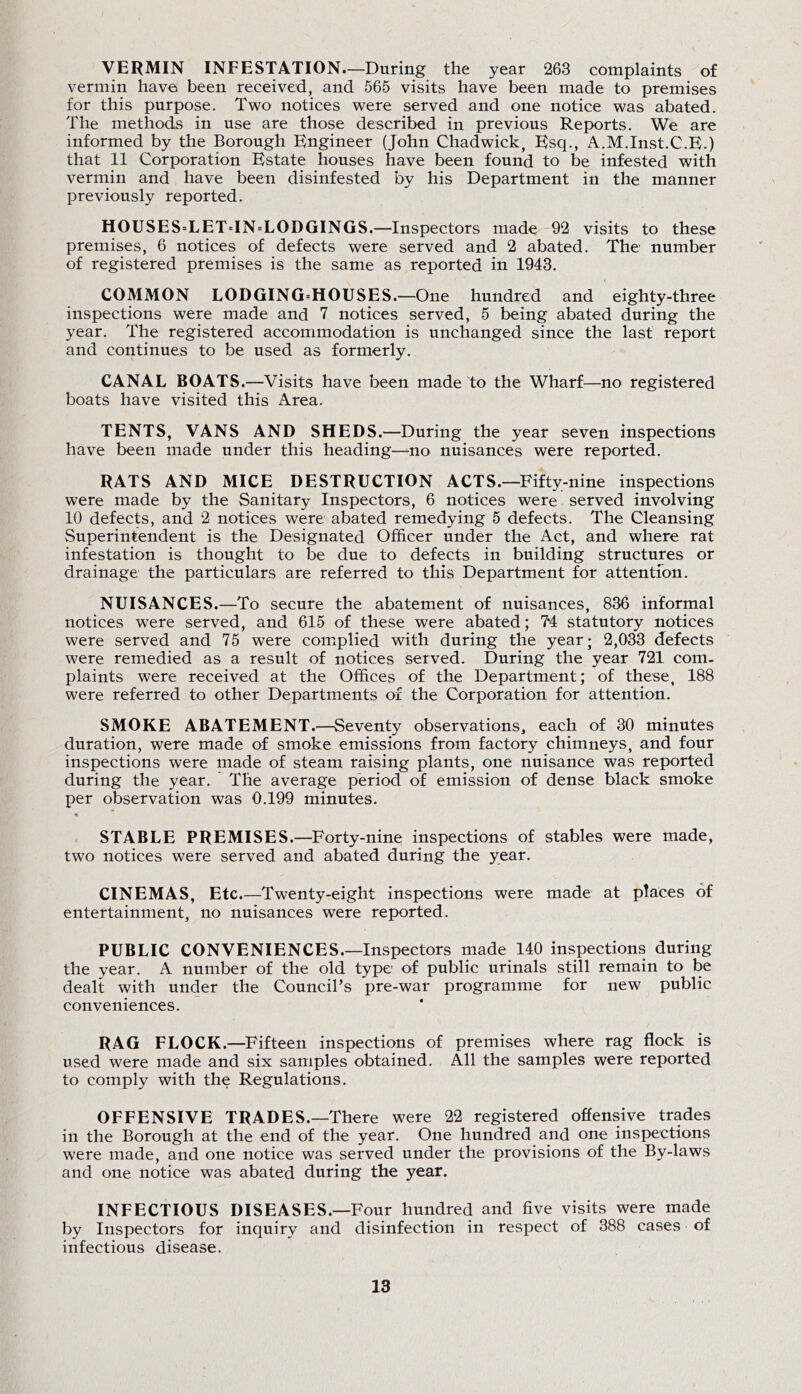 VERMIN INFESTATION.—During the year 263 complaints of vermin havei been received, and 565 visits have been made to premises for this purpose. Two notices were served and one notice was abated. The methods in use are those described in previous Reports. We are informed by the Borough Engineer (John Chadwick, Esq., A.M.Inst.C.E.) that 11 Corporation Estate houses have been found to be infested with vermin and have been disinfested by his Department in the manner previously reported. HOUSES=LET=IN=LODGINGS.—Inspectors made 92 visits to these premises, 6 notices of defects were served and 2 abated. The number of registered premises is the same as reported in 1943. COMMON LODGING=HOUSES.—One hundred and eighty-three inspections were made and 7 notices served, 5 being abated during the year. The registered accommodation is unchanged since the last report and continues to be used as formerly. CANAL BOATS.—Visits have been made to the Wharf—no registered boats have visited this Area. TENTS, VANS AND SHEDS.—During the year seven inspections have been made under this heading—-no nuisances were reported. RATS AND MICE DESTRUCTION ACTS.—Fifty-nine inspections were made by the Sanitary Inspectors, 6 notices were served involving 10 defects, and 2 notices were abated remedying 5 defects. The Cleansing Superintendent is the Designated Officer under the Act, and where rat infestation is thought to be due to defects in building structures or drainage the particulars are referred to this Department for attention. NUISANCES.—To secure the abatement of nuisances, 836 informal notices were served, and 615 of these were abated; 7*4 statutory notices were served and 75 were complied with during the year; 2,033 defects were remedied as a result of notices served. During the year 721 com- plaints were received at the Offices of the Department; of these, 188 were referred to other Departments of the Corporation for attention. SMOKE ABATEMENT.—Seventy observations, each of 30 minutes duration, were made of smoke emissions from factory chimneys, and four inspections were made of steam raising plants, one nuisance was reported during the year. The average period of emission of dense black smoke per observation was 0.199 minutes. STABLE PREMISES.—Forty-nine inspections of stables were made, two notices were served and abated during the year. CINEMAS, Etc.—Twenty-eight inspections were made at places of entertainment, no nuisances were reported. PUBLIC CONVENIENCES.—Inspectors made 140 inspections during the year. A number of the old type of public urinals still remain to be dealt with under the Council’s pre-war programme for new public conveniences. RAG FLOCK.—Fifteen inspections of premises where rag flock is used were made and six samples obtained. All the samples were reported to comply with the Regulations. OFFENSIVE TRADES.—There were 22 registered offensive trades in the Borough at the end of the year. One hundred and one inspections were made, and one notice was served under the provisions of the By-laws and one notice was abated during the year. INFECTIOUS DISEASES.—Four hundred and five visits were made by Inspectors for inquiry and disinfection in respect of 388 cases of infectious disease.