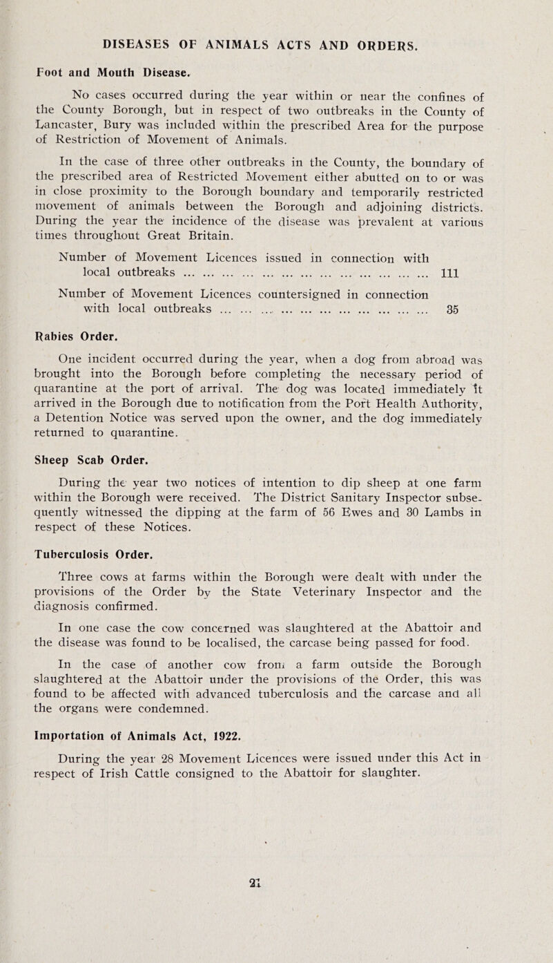 DISEASES OF ANIMALS ACTS AND ORDERS. Foot and Mouth Disease. No cases occurred during the year within or near the confines of the County Borough, but in respect of two outbreaks in the County of Lancaster, Bury was included within the prescribed Area for the purpose of Restriction of Movement of Animals. In the case of three other outbreaks in the County, the boundary of the prescribed area of Restricted Movement either abutted on to or was in close proximity to the Borough boundary and temporarily restricted movement of animals between the Borough and adjoining districts. During the year the incidence of the disease was prevalent at various times throughout Great Britain. Number of Movement Licences issued in connection with local outbreaks Ill Number of Movement Licences countersigned in connection with local outbreaks 35 Rabies Order. One incident occurred during the year, when a dog from abroad was brought into the Borough before completing the necessary period of quarantine at the port of arrival. The dog was located immediately It arrived in the Borough due to notification from the Port Health Authority, a Detention Notice was served upon the owner, and the dog immediately returned to quarantine. Sheep Scab Order. During the year two notices of intention to dip sheep at one farm within the Borough were received. The District Sanitary Inspector subse- quently witnessed the dipping at the farm of 56 Ewes and 30 Lambs in respect of these Notices. Tuberculosis Order. Three cows at farms within the Borough were dealt with under the provisions of the Order by the State Veterinary Inspector and the diagnosis confirmed. In one case the cow concerned was slaughtered at the Abattoir and the disease was found to be localised, the carcase being passed for food. In the case of another cow froni a farm outside the Borough slaughtered at the Abattoir under the provisions of the Order, this was found to be affected with advanced tuberculosis and the carcase and all the organs were condemned. Importation of Animals Act, 1922. During the year 28 Movement Licences were issued under this Act in respect of Irish Cattle consigned to the Abattoir for slaughter.