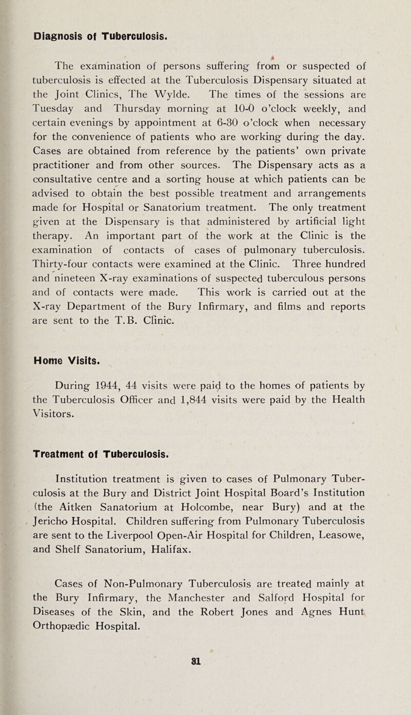 Diagnosis of Tuberculosis. The examination of persons suffering- from or suspected of tuberculosis is effected at the Tuberculosis Dispensary situated at the Joint Clinics, The Wylde. The times of the sessions are Tuesday and Thursday morning at 10-0 o’clock weekly, and certain evenings by appointment at 6-30 o’clock when necessary for the convenience of patients who are working during the day. Cases are obtained from reference by the patients’ own private practitioner and from other sources. The Dispensary acts as a consultative centre and a sorting house at which patients can be advised to obtain the best possible treatment and arrangements made for Hospital or Sanatorium treatment. The only treatment given at the Dispensary is that administered by artificial light therapy. An important part of the work at the Clinic is the examination of contacts of cases of pulmonary tuberculosis. Thirty-four contacts were examined at the Clinic. Three hundred and nineteen X-ray examinations of suspected tuberculous persons and of contacts were made. This work is carried out at the X-ray Department of the Bury Infirmary, and films and reports are sent to the T. B. Clinic. Home Visits. During 1944, 44 visits were paid to the homes of patients by the Tuberculosis Officer and 1,844 visits were paid by the Health Visitors. Treatment of Tuberculosis. Institution treatment is given to cases of Pulmonary Tuber- culosis at the Bury and District Joint Hospital Board’s Institution (the Aitken Sanatorium at Holcombe, near Bury) and at the Jericho Hospital. Children suffering from Pulmonary Tuberculosis are sent to the Liverpool Open-Air Hospital for Children, Leasowe, and Shelf Sanatorium, Halifax. Cases of Non-Pulmonary Tuberculosis are treated mainly at the Bury Infirmary, the Manchester and Salford Hospital for Diseases of the Skin, and the Robert Jones and Agnes Hunt Orthopaedic Hospital.