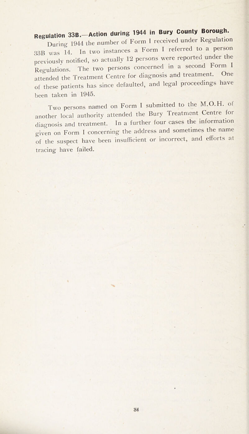 Reguiation 33B.-Action during 1944 in Bury County Borough. During 1944 the number of Form I received under Regulation 33B was 14. In two instances a Form I referred to a person previously notified, so actually 12 persons were reported under the Regulations. The two persons concerned in a second Form I attended the Treatment Centre for diagnosis and treatment. One of these patients has since defaulted, and legal proceedings have been taken in 1945. Two persons named on Form I submitted to the M.O.H. of another local authority attended the Bury Treatment Centre for diagnosis and treatment. In a further four cases the information given on Form I concerning the address and sometimes the name of the suspect have been insufficient or incorrect, and efforts at tracing have failed. «4