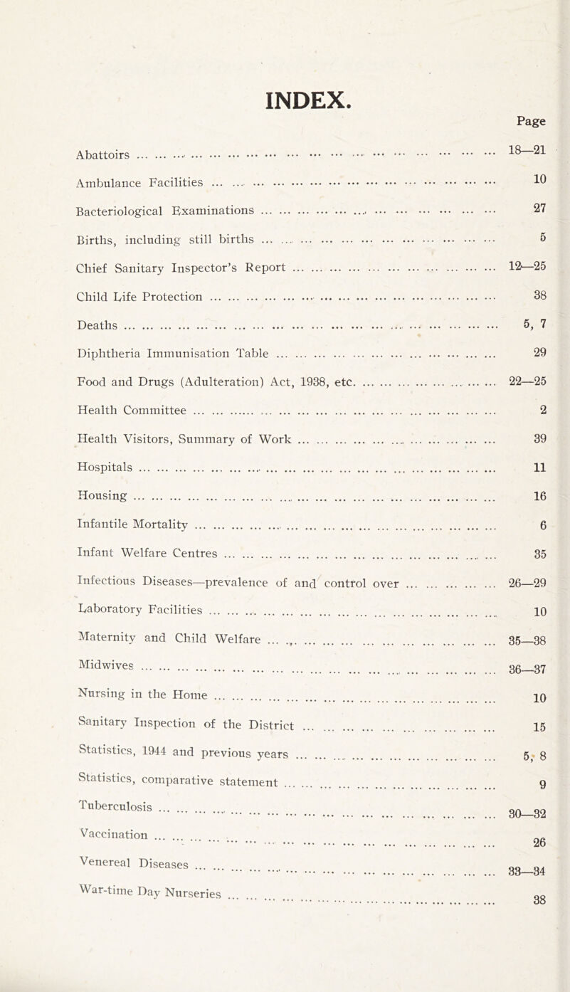 INDEX. Page Abattoirs Ambulance Facilities Bacteriological Examinations 27 Births, including still births 5 Chief Sanitary Inspector’s Report 12'—25 Child Fife Protection 38 Deaths 5, 7 Diphtheria Immunisation Table 29 Food and Drugs (Adulteration) Act, 1938, etc 22—25 Health Committee 2 Health Visitors, Summary of Work 39 Hospitals 11 Housing 16 Infantile Mortality 6 Infant Welfare Centres ... 35 Infectious Diseases—prevalence of and control over 26—29 Eaboratory Facilities 10 Maternity and Child Welfare 35 38 Midwives 35 37 Nursing in the Home _ 10 Sanitary Inspection of the District ... 15 Statistics, 1944 and previous years 5,* 8 Statistics, comparative statement 9 Tuberculosis 30_g2 Vaccination .... •• 26 Venereal Diseases 33—34 War-time Day Nurseries 38