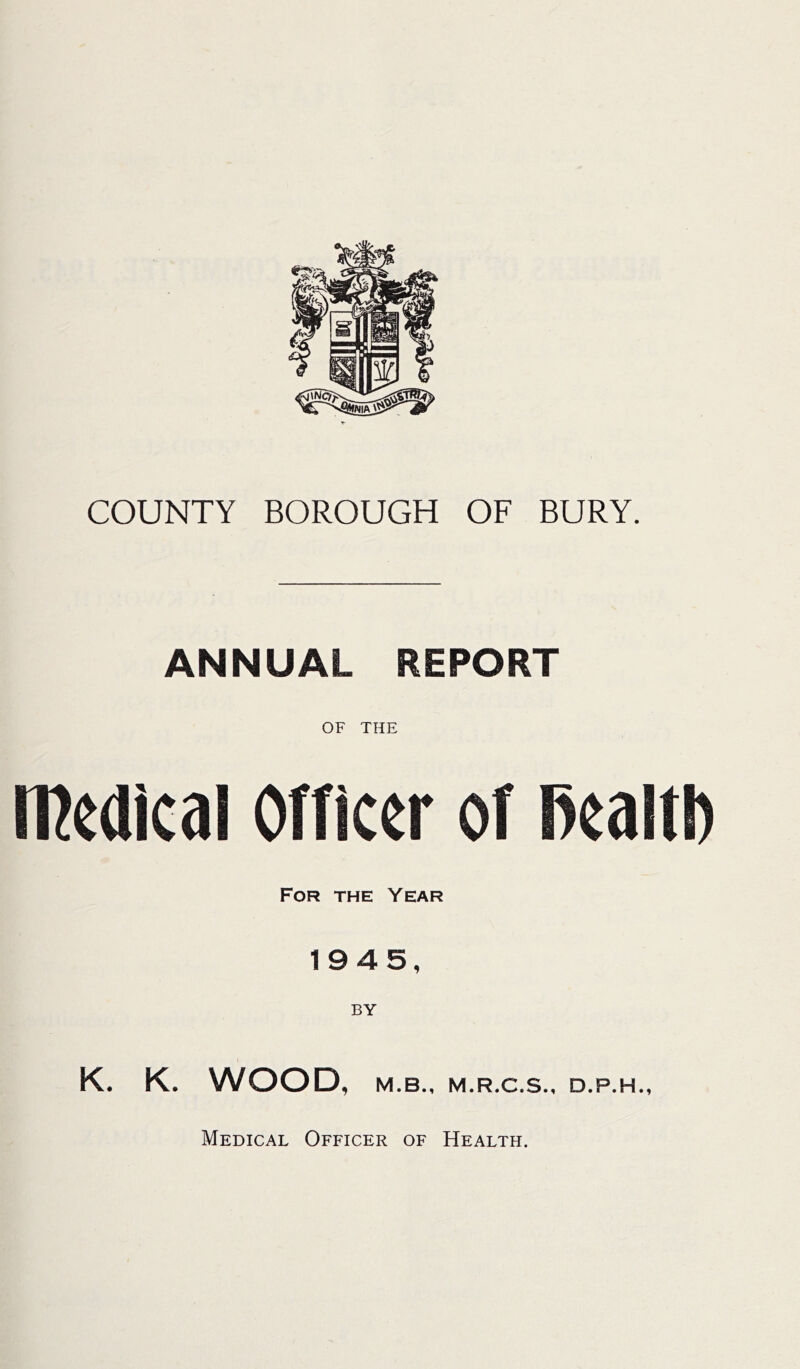 COUNTY BOROUGH OF BURY. ANNUAL REPORT OF THE medical Officer of fiealtl) For the Year 1945, K. K. WOOD, M.B., M.R.C.S., D.P.H., Medical Officer of Health.