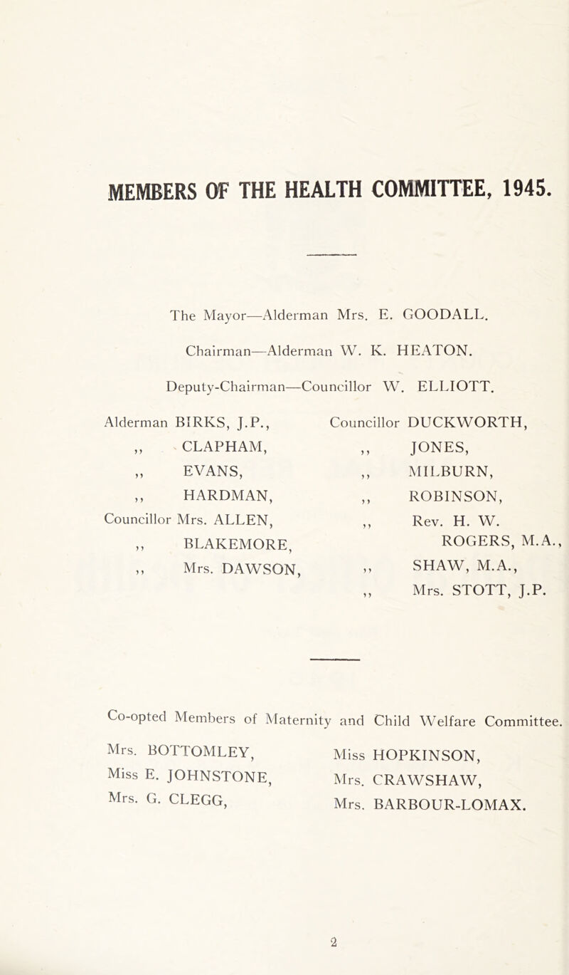 MEMBERS OF THE HEALTH COMMITTEE, 1945. The Mayor—Alderman Mrs. E. GOODALL. Chairman—Alderman W. K. HEATON. Deputy-Chairman—Councillor W. ELLIOTT. Alderman BIRKS, J.P., ,, CLAPHAM, „ EVANS, ,, HARDMAN, Councillor Mrs. ALLEN, ,, BLAKEMORE, „ Mrs. DAWSON, Councillor DUCKWORTH, ,, JONES, ,, MILBURN, ,, ROBINSON, ,, Rev. H. W. ROGERS, M.A., ,, SHAW, M.A., ,, Mrs. STOTT, J.P. Co-opted Members of Maternity and Child Welfare Committee. Mrs. BOTTOMLEY, Miss E. JOHNSTONE, Mrs. G. CLEGG, Miss HOPKINSON, Mrs. CRAWSHAW, Mrs. BARBOUR-LOMAX.