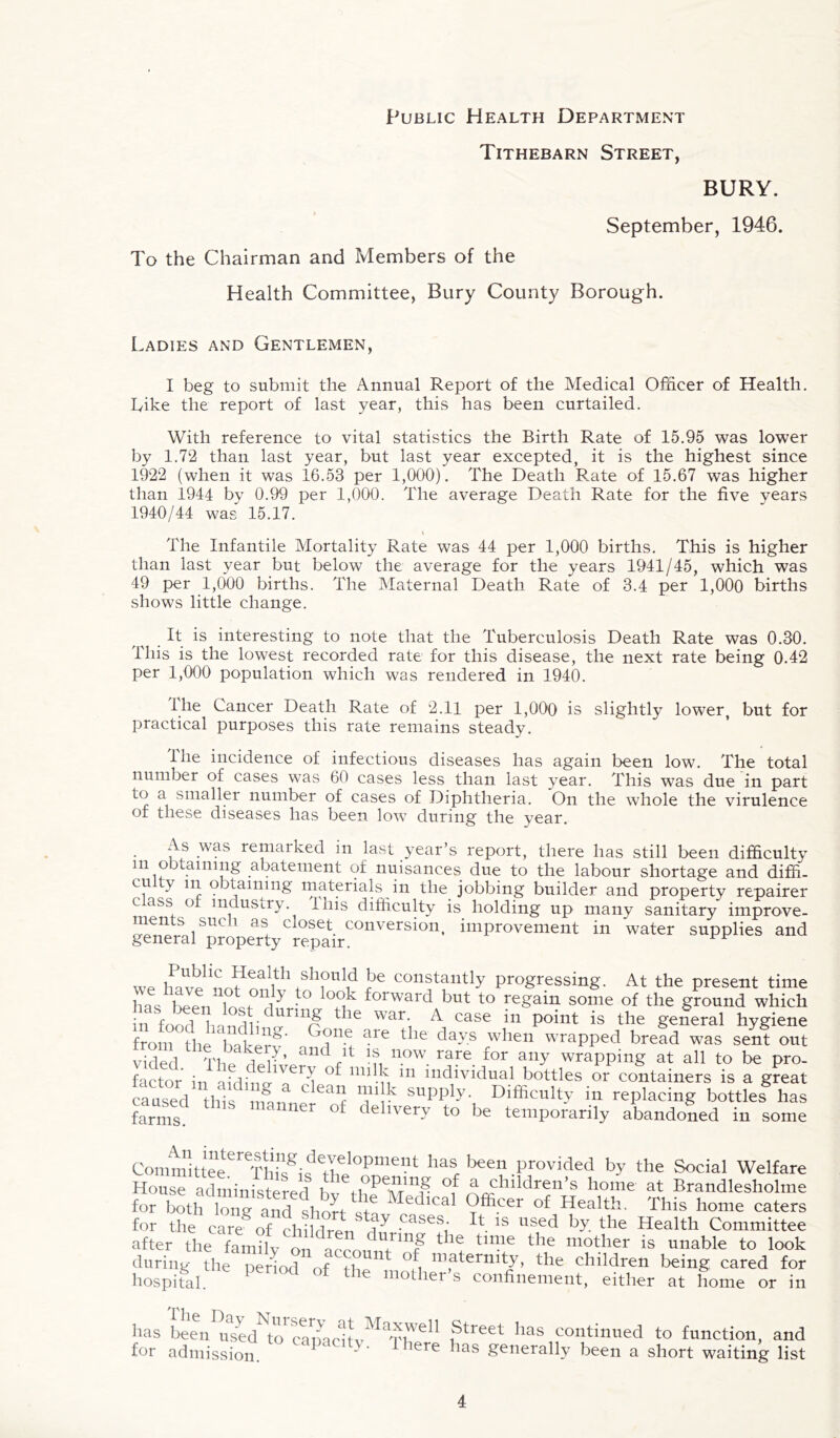 Public Health Department Tithebarn Street, BURY. September, 1946. To the Chairman and Members of the Health Committee, Bury County Borough. Ladies and Gentlemen, I beg to submit the Annual Report of the Medical Officer of Health, bike the report of last year, this has been curtailed. With reference to vital statistics the Birth Rate of 15.95 was lower by 1.72 than last year, but last year excepted, it is the highest since 1922 (when it was 16.53 per 1,000). The Death Rate of 15.67 was higher than 1944 by 0.99 per 1,000. The average Death Rate for the five years 1940/44 was 15.17. The Infantile Mortality Rate was 44 per 1,000 births. This is higher than last year but below the average for the years 1941/45, which was 49 per 1,000 births. The Maternal Death Rate of 3.4 per 1,000 births shows little change. It is interesting to note that the Tuberculosis Death Rate was 0.30. This is the lowest recorded rate for this disease, the next rate being 0.42 per 1,000 population which was rendered in 1940. llie Cancer Death Rate of 2.11 per 1,000 is slightly lower, but for practical purposes this rate remains steady. The incidence of infectious diseases has again been low. The total number of cases was 60 cases less than last year. This was due in part to a smaller number of cases of Diphtheria. On the whole the virulence of these diseases has been low during the year. has for ;