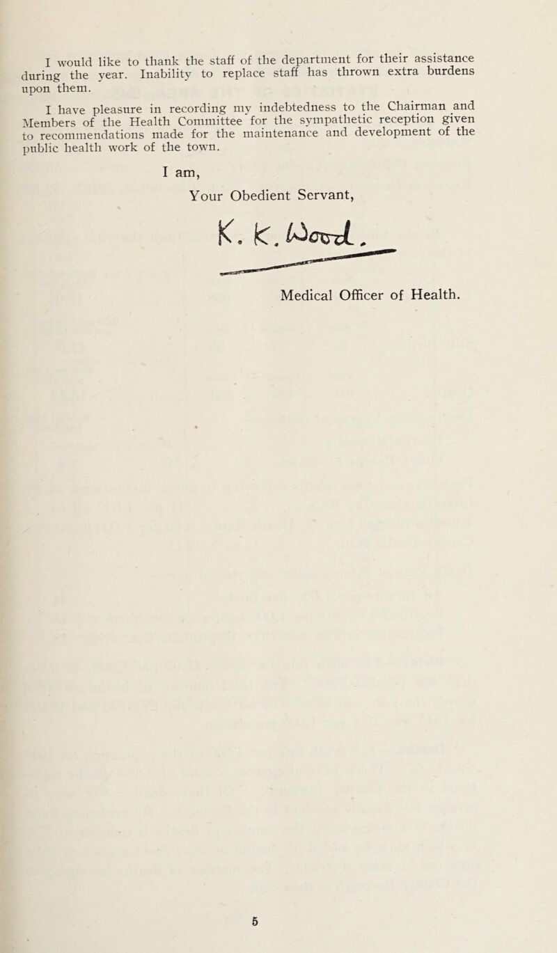 I would like to thank the staff of the department for their assistance during the year. Inability to replace staff has thrown extra burdens upon them. I have pleasure in recording my indebtedness to the Chairman and Members of the Health Committee' for the sympathetic reception given to recommendations made for the maintenance and development of the public health work of the town. I am, Your Obedient Servant, K. kT. l^cxrcL, Medical Officer of Health.