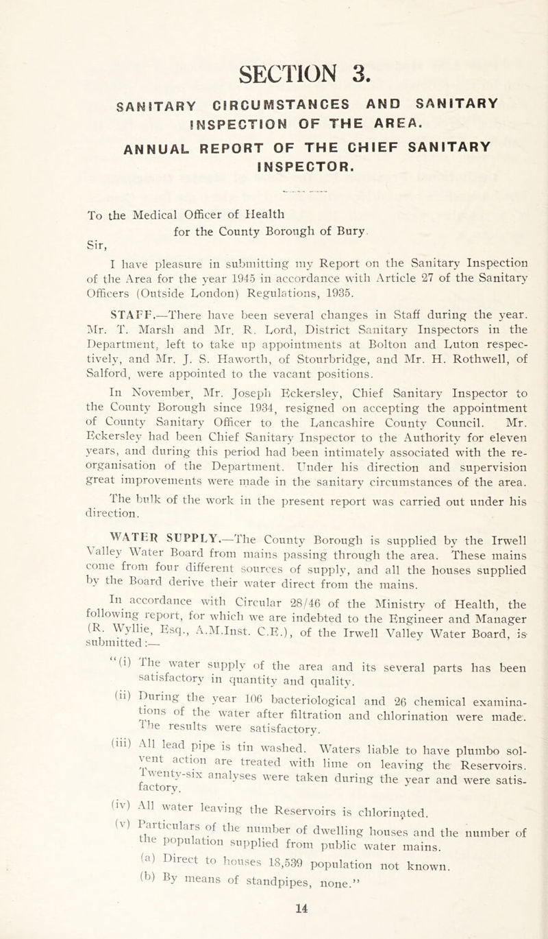 SAM STARY CIRCU IV1STANGES AND SANITARY INSPECTION OF THE AREA. ANNUAL REPORT OF THE CHIEF SANITARY INSPECTOR. To the Medical Officer of Health for the County Borough of Bury Sir, I have pleasure in submitting my Report on the Sanitary Inspection of the Area for the year 1945 in accordance with Article 27 of the Sanitary Officers (Outside London) Regulations, 1935. STAFF.—There have been several changes in Staff during the year. Mr. T. Marsh and Mr. R. Lord, District Sanitary Inspectors in the Department, left to take up appointments at Bolton and Luton respec- tively, and Mr. J. S. Haworth, of Stourbridge, and Mr. H. Rothwell, of Salford, were appointed to the vacant positions. In November, Mr. Joseph Eckersley, Chief Sanitary Inspector to the County Borough since 1934, resigned on accepting the appointment of County Sanitary Officer to the Lancashire County Council. Mr. Eckersley had been Chief Sanitary Inspector to the Authority for eleven years, and during this period had been intimately associated with the re- organisation of the Department. LTnder his direction and supervision great improvements were made in the sanitary circumstances of the area. the bulk of the work in the present report was carried out under his direction. WATER SUPPLY.—The County Borough is supplied by the Irwell \ alley W ater Board from mains passing through the area. These mains come from four different sources of supply, and all the houses supplied by the Board derive their water direct from the mains. In accordance with Circular 28/46 of the Ministry of Health, the following leport, for which we are indebted to the Engineer and Manager (R. W\llie, Esq., A.M.Inst. C.E.), of the Irwell Valley Water Board, is- submitted:— “(i) (n) (iii) the water supply of the area and its several parts has been satisfactory in quantity and qualitv. During the year 106 bacteriological and 26 chemical examina- tions of the water after filtration and chlorination were made. ie results were satisfactory. All lead pipe is tin washed. Waters liable to have plumbo sol- ^ ent action aie treated with lime on leaving the Reservoirs. vent}, six analyses tvere taken during the year and were satis- factory. bO All water leaving the Reservoirs is chlorinated. Mars of the number of dwelling houses and the number of the population supplied from public water mains. (a) Direct to houses 18,539 population not known. (b) By means of standpipes, none.”