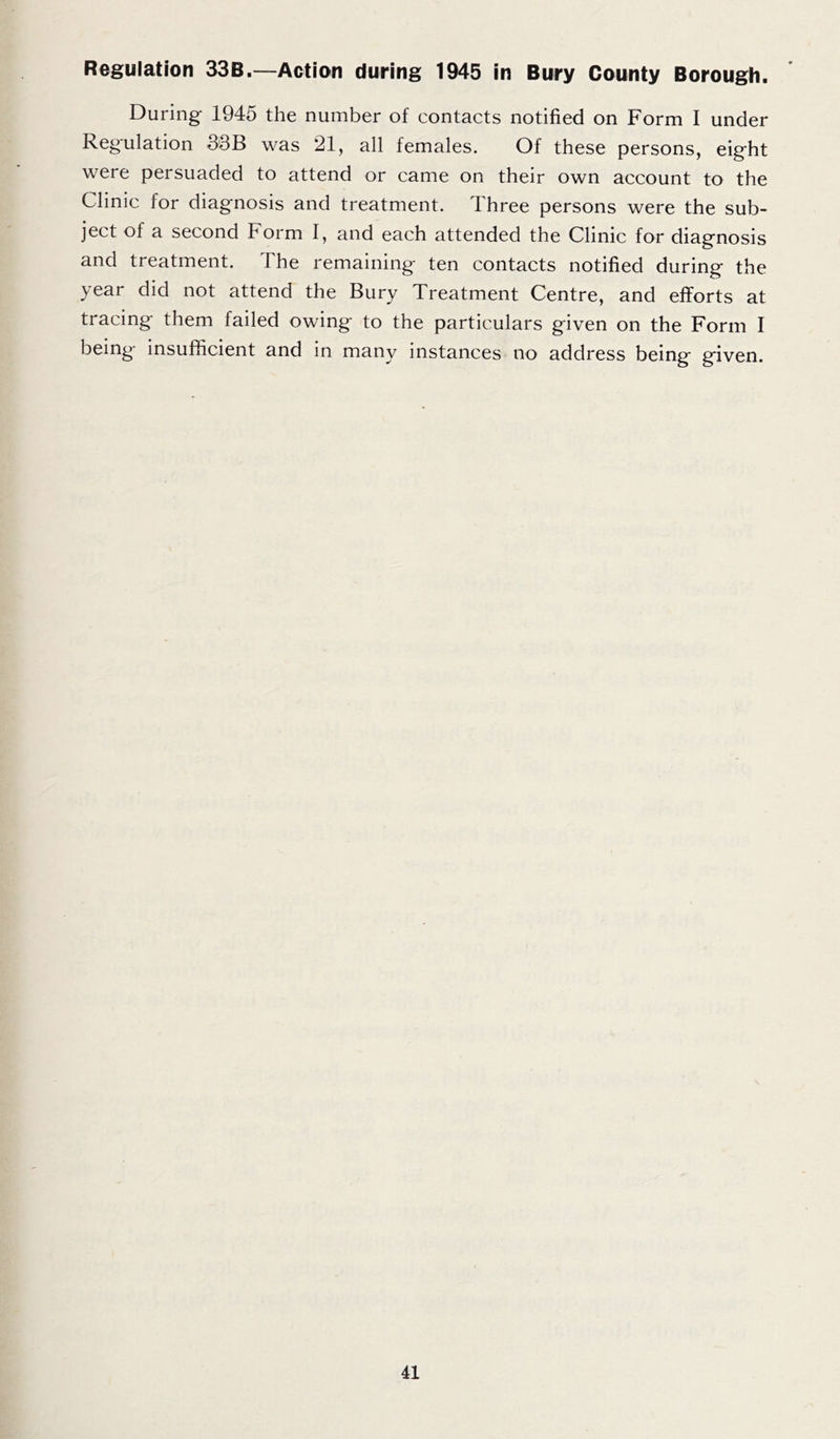Regulation 33B.—Action during 1945 in Bury County Borough. During 1945 the number of contacts notified on Form I under Regulation 33B was 21, all females. Of these persons, eight were persuaded to attend or came on their own account to the Clinic for diagnosis and treatment. I hree persons were the sub- ject of a second Form I, and each attended the Clinic for diagnosis and treatment. The remaining ten contacts notified during the year did not attend the Bury Treatment Centre, and efforts at tracing them failed owing to the particulars given on the Form I being insufficient and in many instances no address being given.