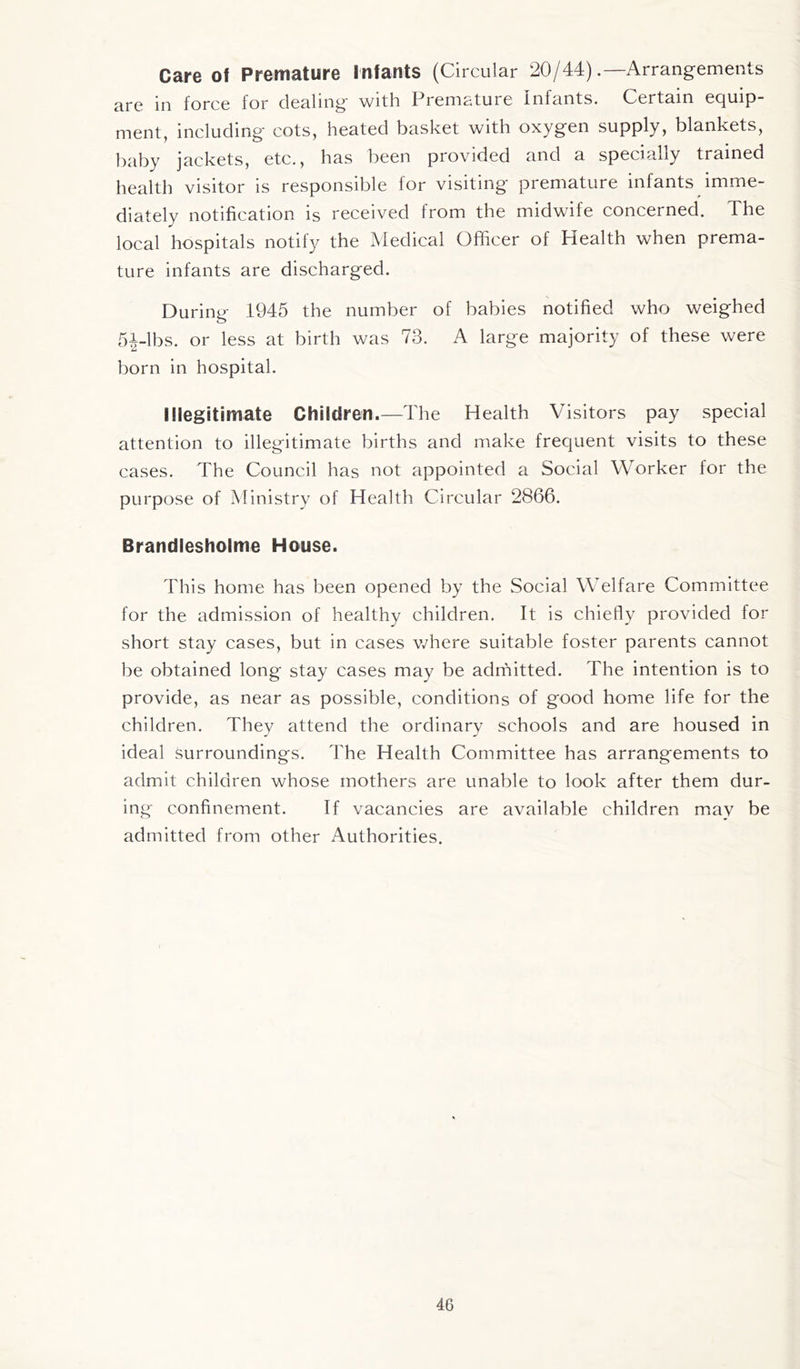 Care of Premature Infants (Circular 20/44).—Arrangements are in force for dealing with Premature infants. Certain equip- ment, including cots, heated basket with oxygen supply, blankets, baby jackets, etc., has been provided and a specially trained health visitor is responsible for visiting premature infants imme- diately notification is received from the midwife concerned. The local hospitals notify the Medical Officer of Health when prema- ture infants are discharged. During 1945 the number of babies notified who weighed 5|-lbs. or less at birth was 73. A large majority of these were born in hospital. Illegitimate Children.—The Health Visitors pay special attention to illegitimate births and make frequent visits to these cases. The Council has not appointed a Social Worker for the purpose of Ministry of Health Circular 2866. Brandlesholme House. This home has been opened by the Social Welfare Committee for the admission of healthy children. It is chiefly provided for short stay cases, but in cases where suitable foster parents cannot be obtained long stay cases may be admitted. The intention is to provide, as near as possible, conditions of good home life for the children. They attend the ordinary schools and are housed in ideal surroundings. The Health Committee has arrangements to admit children whose mothers are unable to look after them dur- ing confinement. If vacancies are available children may be admitted from other Authorities.