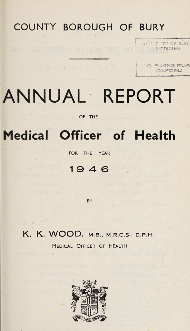 COUNTY BOROUGH OF BURY (.fEDlCiNE 1 O aRKS r^OA CXFO?QD ANNUAL REPORT OF THE Medical Officer of Health FOR THE YEAR 19 4 6 K. K. WOOD. M.B.. M.R.C.S.. D.P.H. Medical Officer of Health