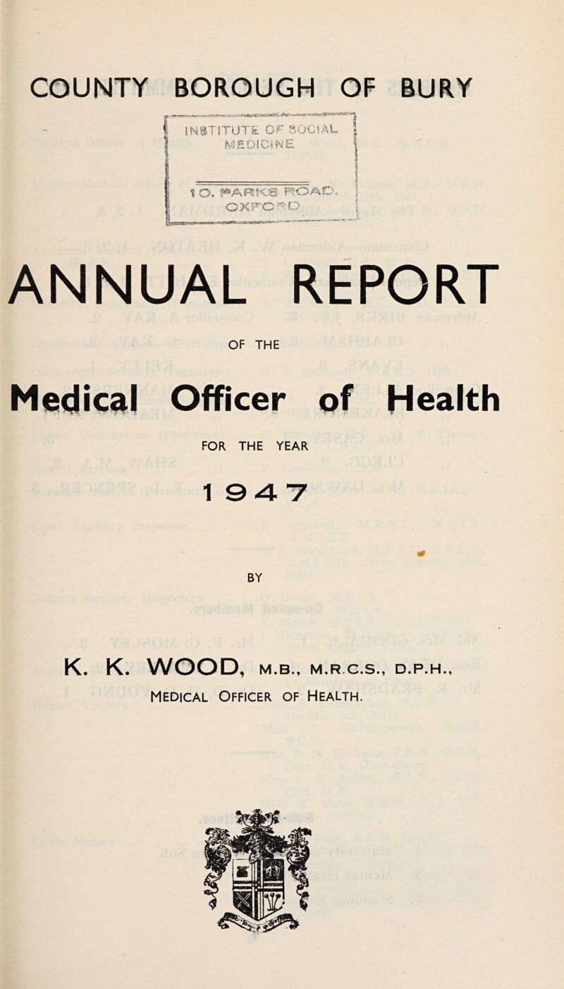 COUNTY BOROUGH OF BURY ANNUAL REPORT OF THE Medical Officer of Health FOR THE YEAR 1947 K. K. WOOD, M.B., M.R.C.S., D.P.H., Medical Officer of Health.