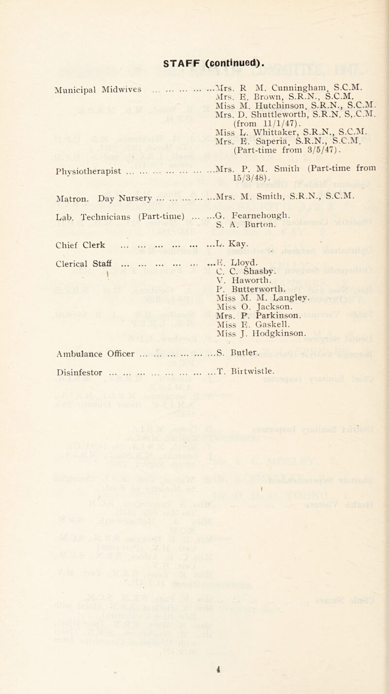 STAFF (continued). Municipal Midwives Mrs. R M. Cunningham, S.C.M. Mrs. E. Brown, S.R.N., S.C.M. Miss M. Hutchinson, S.R.N., S.C.M. Mrs. D. Shuttleworth, S.R.N. S,.C.M. (from 11/1/47). Miss E. Whittaker, S.R.N., S.C.M. Mrs. E. Saperia, S.R.N., S.C.M. (Part-time from 3/5/47). Physiotherapist Mrs. P. M. Smith (Part-time from 15/3/48). Matron. Day Nursery Mrs. M. Smith, S.R.N., S.C.M. Dab. Technicians (Part-time) . G. Fearnehough. S. A. Burton. Chief Clerk . ...E. Kay. Clerical Staff \ . ...E, Eloyd. C. C. Shasby. V. Haworth. P. Butterworth. Miss M. M. Eangley. Miss 0. Jackson. Mrs. P. Parkinson. Miss E. Gaskell. Miss J. Hodgkinson. Ambulance Officer S. Butler. Disinfestor T. Biitwistle.