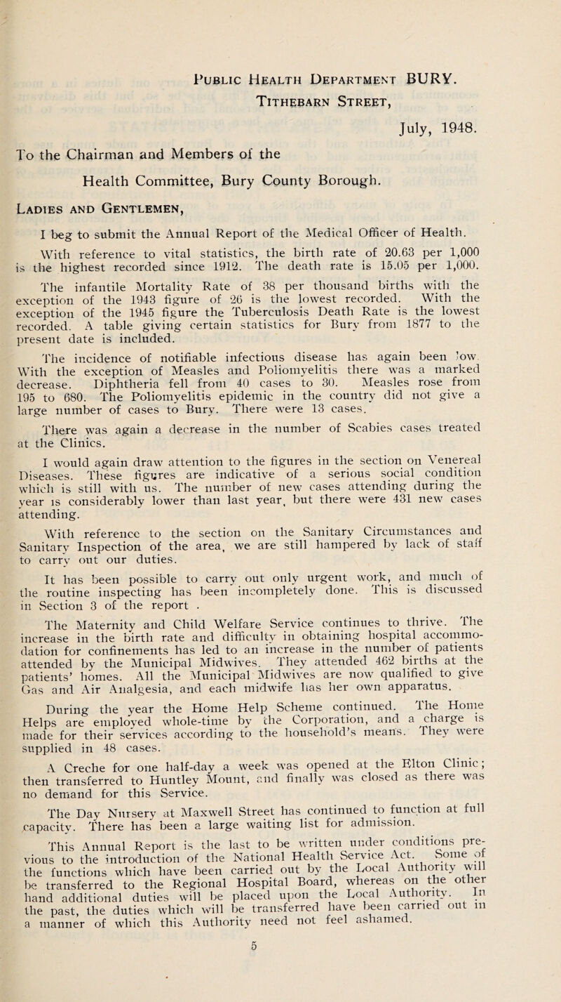 Public Health Department BURY. Tithebarn Street, July, 1948. To the Chairman and Members of the Health Committee, Bury County Borough. Ladies and Gentlemen, I beg to submit the Annual Report of the Medical Officer of Health. With reference to vital statistics, the birth rate of 20.63 per 1,000 is the highest recorded since 1912. The death rate is 15.05 per 1,000. The infantile Mortality Rate of 38 per thousand births with the exception of the 1943 figure of 26 is the lowest recorded. With the exception of the 1945 figure the Tuberculosis Death Rate is the lowest recorded. A table giving certain statistics for Bury from 1877 to the present date is included. The incidence of notifiable infectious disease has again been low With the exception of Measles and Poliomyelitis there was a marked decrease. Diphtheria fell from 40 cases to 30. Measles rose from 195 to 680. The Poliomyelitis epidemic in the country did not give a large number of cases to Bury. There were 13 cases. There was again a decrease in the number of Scabies cases treated at the Clinics. I would again draw attention to the figures in the section on Venereal Diseases. These figures are indicative of a serious social condition which is still with us. The number of new cases attending during the year is considerably lower than last year, but there were 431 new cases attending. With reference to the section on the Sanitary Circumstances and Sanitary Inspection of the area, we are still hampered by lack of staff to carry out our duties. It has been possible to carry out only urgent work, and much of the routine inspecting has been incompletely done. This is discussed in Section 3 of the report . The Maternity and Child Welfare Service continues to thrive. The increase in the birth rate and difficulty in obtaining hospital accommo- dation for confinements has led to an increase in the number of patients attended by the Municipal Midwives. They attended 462 births at the patients’ homes. All the Municipal Midwives are now qualified to give Gas and Air Analgesia, and each midwife has her own apparatus. During the year the Home Help Scheme continued. The Home Helps are employed whole-time by the Corporation, and a charge is made for their services according to the household’s means. They were supplied in 48 cases. A Creche for one half-day a week was opened at the Elton Clinic; then transferred to Huntley Mount, and finally was closed as there was no demand for this Service. The Day Nursery at Maxwell Street has continued to function at full ^capacity. There has been a large waiting list for admission. This Annual Report is the last to be written under conditions pre- vious to the introduction of the National Health Service Act. Some of the functions which have been carried out by the Local Authority wi be transferred to the Regional Hospital Board, whereas on the other hand additional duties will be placed upon the Local Aut ori v. u the past, the duties which will be transferred have been carried out m a manner of which this Authority need not feel ashamed.