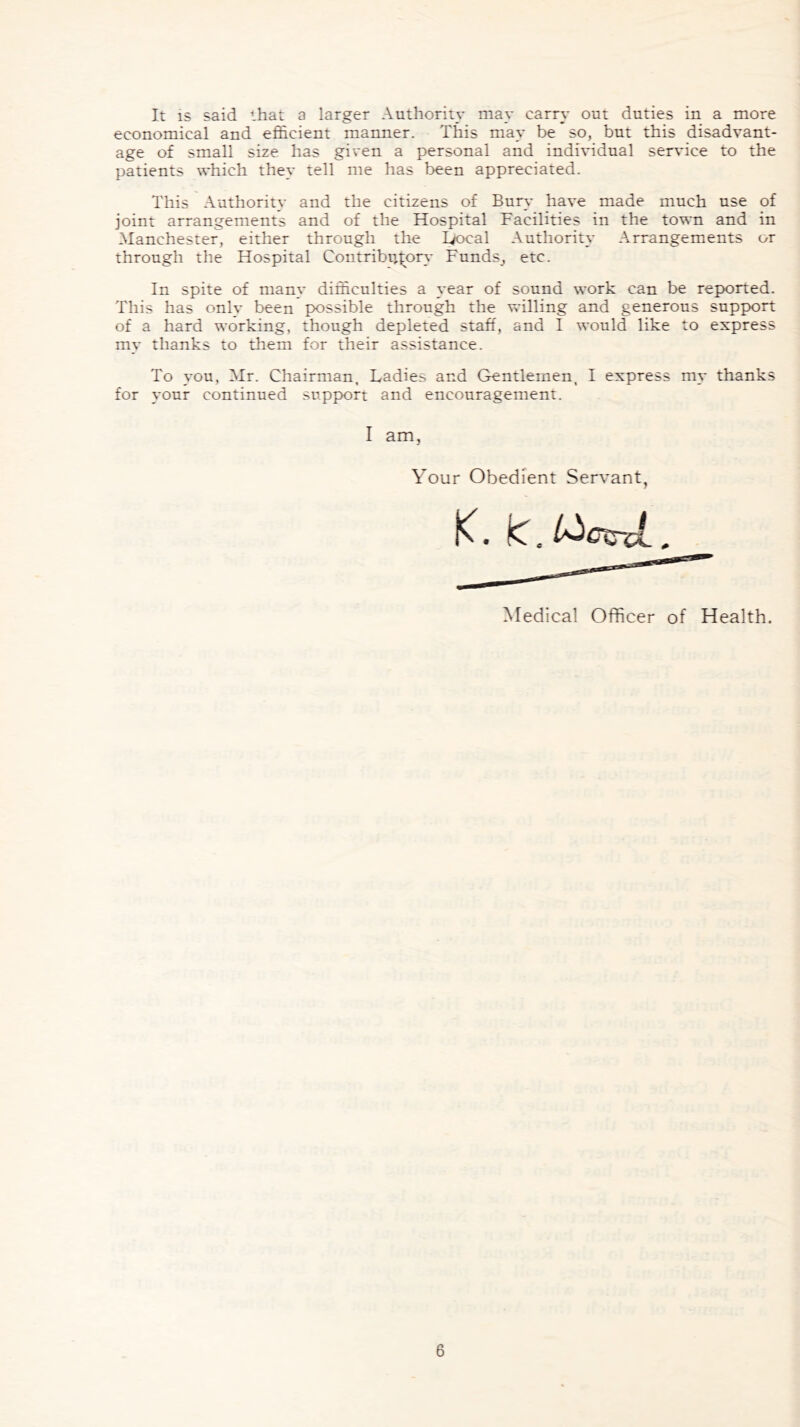 It is said that a larger Authority may carry out duties in a more economical and efficient manner. This may be so, but this disadvant- age of small size has given a personal and individual service to the patients which they tell me has been appreciated. This Authority and the citizens of Bury have made much use of joint arrangements and of the Hospital Facilities in the town and in Manchester, either through the Local Authority Arrangements or through the Hospital Contributory Funds^ etc. In spite of many difficulties a year of sound work can be reported. This has onlv been possible through the willing and generous support of a hard working, though depleted staff, and I would like to express my thanks to them for their assistance. To you, Mr. Chairman, Ladies and Gentlemen, I express my thanks for your continued support and encouragement. I am, Your Obedient Servant Medical Officer of Health.