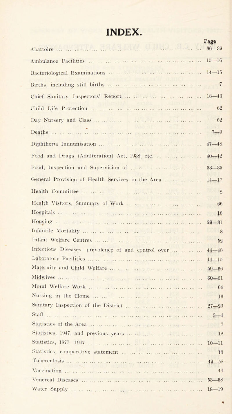INDEX. Page Abattoirs 36—39 Ambulance Facilities 15—16 Bacteriological Examinations 11—15 Births, including still births 7 Chief Sanitary Inspectors’ Report 18—43 Child Fife Protection 62 Day Nursery and Class 62 Deaths 7—9 Diphtheria Immunisation 47—48 Food and Drugs (Adulteration) Act, 1938, etc 40—42 Food, Inspection and Supervision of ... . 33—35 General Provision of Health Services in the Area 14—17 Health Committee 2 Health Visitors, Summary of Work ... ... 66 Hospitals ... ... 16 Housing 29—31 ' *► Infantile Mortality 8 Infant Welfare Centres ....... 52 Infectious Diseases—prevalence of and control over ... . 44—48 laboratory Facilities 14 15 Maternity and Child Welfare 59—66 Midwives 60—61 Moral Welfare Work 64 Nursing in the Home 16 Sanitary Inspection of the District 27—29 Staff ... 3 4 Statistics of the Area ... 7 Statistics, L947, and previous years 12 Statistics, 1877—1947 10 11 Statistics, comparative statement 13 Tuberculosis 49 52 Vaccination ... 44 Venereal Diseases 53—58 Water Supply ... ... 18—19