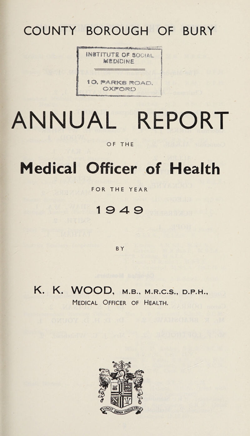 COUNTY BOROUGH OF BURY JNSTITUre OP SOCIAL MED(CIWE 1 O, FARKS ROAD, ; 0XF0?^0 j ANNUAL REPORT OF THE Medical Officer of Health FOR THE YEAR 19 4 0 K. K. WOOD, M.B., M.R.C.S., D.P.H., Medical Officer of Health.