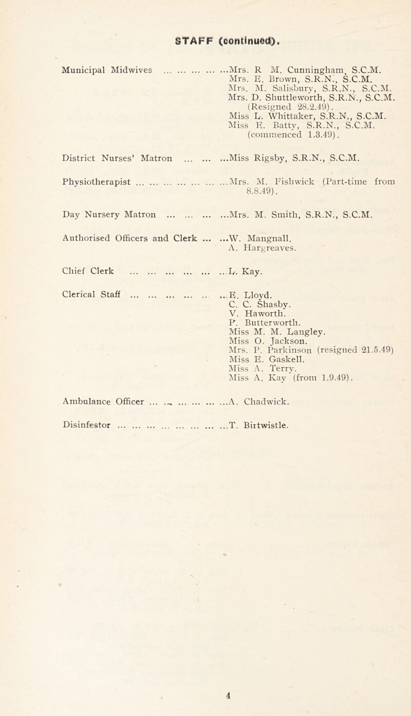 STAFF (conUnugct). Municipal Midwives ...Mrs, R M. Cunningham S.C.M. Mrs. K. Brown, S.R.N., S.C.M. Mrs. M. Salisbury, S.R.N., S.C.M. Mrs. D. Shuttlew'orth, S.R.N., S.C.M. (Resigned 28.2.49). Miss L. Whittaker, S.R.N., S.C.M. Miss K. Batty, S.R.N., S.C.M. (commenced 1.3.49). District Nurses’ Matron ...Miss Rigsby, S.R.N., S.C.M. Physiotherapist ...Mrs. M. Fish wick (Part-time from 8.8.49). Day Nursery Matron ...Mrs. M. Smith, S.R.N., S.C.M. Authorised Officers and Clerk ... ...W. Mangnall. A. Hargreaves. Chief Clerk ...D. Kay. Clerical Staff ...B. Ivloyd. C. C. Shasby. V. Haworth. P. Butterworth. Miss M. M. Langley. Miss 0. Jackson. Airs. P. Parkinson (resigned 21.5.49) Miss E. Gaskell. Miss A. Terry. Aliss A. Kay (from 1.9.49). Ambulance Officer ...A. Chadwick. Disinfestor ...T. Birtwistle. 1