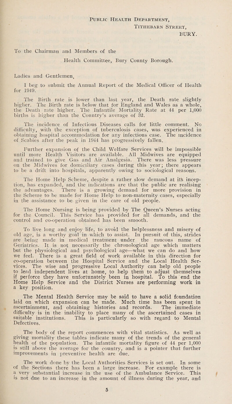 PuBi,ic HeaIvTh Department, TiTHEBARN STREIiT, BURY. To the Chairman and Members of the Health Committee, Bury County Borough, Uadies and Gentlemen, I beg to submit the Annual Report of the Medical Officer of Health for 1949. The Birth rate is lower than last year, the Death rate slightly higher. The Birth rate is below that for England and Wales as a whole, the Death rate higher. The Infantile Mortality Rate at 44 per 1,000 births is higher than the Country’s average of 32. The incidence of Infectious Diseases calls for little comment. No difficulty, with the exception of tuberculosis cases, was experienced in obtaining hospital accommodation for any infectious case. The incidence of Scabies after the peak in 1944 has progressively fallen. Further expansion of the Child Welfare Services will be impossible until more Health Visitors are available. All Midwives are equipped and trained to give Gas and Air Analgesia. There was less pressure on the Midwives for domiciliary cases during this year; there appears to be a drift into hospitals, apparently owing to sociological reasons. The Home Help Scheme, despite a rather slow demand at itfe incep- tion, has expanded, and the indications are that the public are realising the advantages. There is a growing demand for more provision in the Scheme to be made for Home Help to non-maternity cases, especially in the assistance to be given in the care of old people. The Home Nursing is being provided by The Queen’s Nurses acting for the Council. This Service has provided for all demands, and the control and co-operation obtained has been smooth. To live long and enjoy life, to avoid the helplessness and misery of old age, is a worthy goal in which to assist. In pursuit of this, strides are being made in medical treatment under the raucous name of Geriatrics. It is not necessarily the chronological age which matters but the physiological and psychological age—what we can do and how we feel. There is a great field of work available in this direction for co-operation between the Hospital Service and the Local Health Ser- vices. The wise and progressive Local Authority can help old people to lead independent lives at home, to help them to adjust themselves if perforce they have unfortunately been in hospital. To this end the Home Help Service and the District Nurses are performing work in a key position. The Mental Health Service may be said to have a solid foundation laid on which expansion can be made. Much time has been spent in ascertainment, and obtaining histories and records. The immediate difficulty is in the inability to place many of the ascertained cases in suitable institutions. This is particularly so with regard to Mental Defectives. The body of the report commences with vital statistics. As well as giving mortality these tables indicate many of the trends of the general health of the population. The infantile mortality figure of 44 per 1,000 is still above the average for the country, and is a pointer that further improvements in preventive health are due. The work done by the Local Authorities Services is set out. In some of the Sections there has been a large increase. For example there is a very substantial increase in the use of the Ambulance Service. This IS not due to an increase in the amount of illness during the year, and
