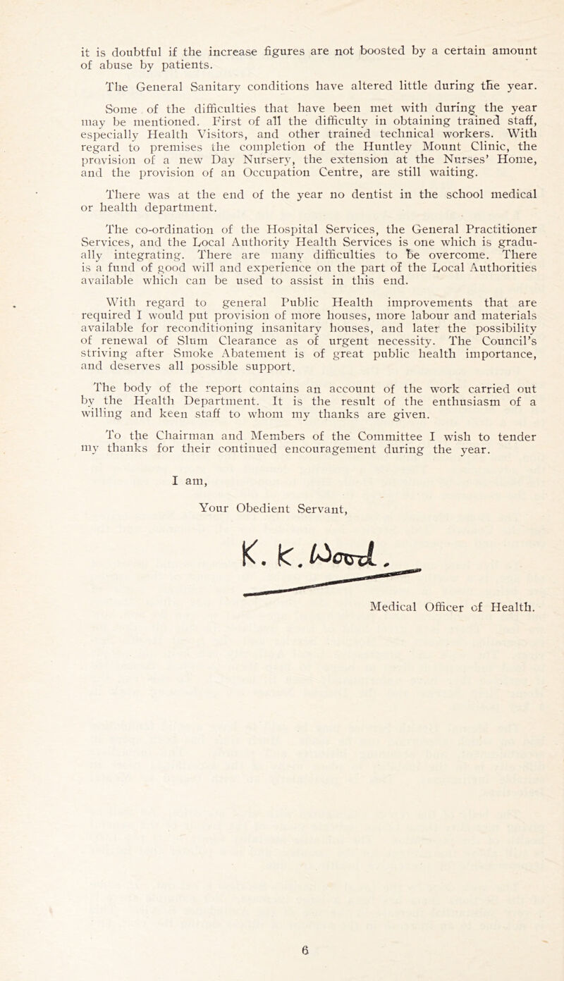 it is doubtful if the increase figures are not boosted by a certain amount of abuse by patients. The General Sanitary conditions have altered little during the year. Some of the difficulties that have been met with during the year may be mentioned. First of all the difficulty in obtaining trained staff, especially Health Visitors, and other trained technical workers. With regard to premises the completion of the Huntley Mount Clinic, the provision of a new Day Nursery, the extension at the Nurses’ Home, and the provision of an Occupation Centre, are still waiting. There was at the end of the year no dentist in the school medical or health department. The co-ordination of the Hospital Services, the General Practitioner Services, and the Focal Authority Health Services is one which is gradu- ally integrating. There are many difficulties to be overcome. There is a fund of good will and experience on the part of the Focal Authorities available which can be used to assist in this end. With regard to general Public Health improvements that are required I would put provision of more houses, more labour and materials available for reconditioning insanitary houses, and later the possibility of renewal of Slum Clearance as of urgent necessity. The Council’s striving after Smoke Abatement is of great public health importance, and deserves all possible support. The body of the report contains an account of the work carried out by the Health Department. It is the result of the enthusiasm of a willing and keen staff to whom my thanks are given. To the Chairman and Members of the Committee I wish to tender my thanks for their continued encouragement during the year. I am. Your Obedient Servant, Medical Officer of Health.