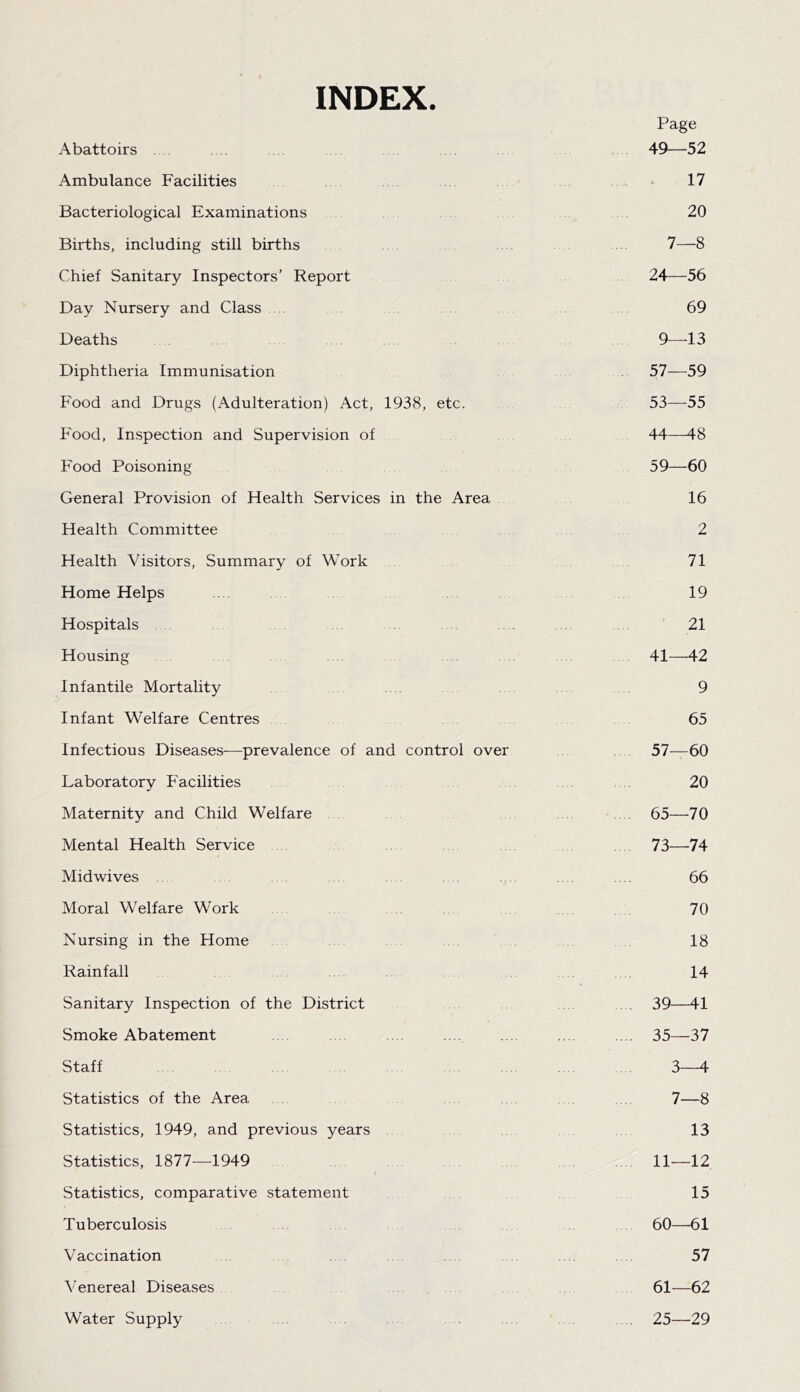INDEX. Page Abattoirs . . 49—52 Ambulance Facilities 17 Bacteriological Examinations 20 Births, including still births 7—8 Chief Sanitary Inspectors’ Report 24—56 Day Nursery and Class 69 Deaths 9—-13 Diphtheria Immunisation 57—59 Food and Drugs (Adulteration) Act, 1938, etc. 53—55 Food, Inspection and Supervision of 44—48 Food Poisoning 59—60 General Provision of Health Services in the Area 16 Health Committee 2 Health Visitors, Summary of Work 71 Home Helps .... .... 19 Hospitals . . ' 21 Housing 41—42 Infantile Mortality 9 Infant Welfare Centres 65 Infectious Diseases—prevalence of and control over 57—60 Laboratory Facilities 20 Maternity and Child Welfare 65—70 Mental Health Service 73—74 Midwives . . . 66 Moral Welfare Work . 70 Nursing in the Home 18 Rainfall 14 Sanitary Inspection of the District . 39—41 Smoke Abatement . .... .... ... .. .. . 35—37 Staff 3—4 Statistics of the Area . . 7—8 Statistics, 1949, and previous years 13 Statistics, 1877—1949 11—12 Statistics, comparative statement 15 Tuberculosis 60—61 Vaccination . .. . 57 Venereal Diseases 61—62 Water Supply 25—29