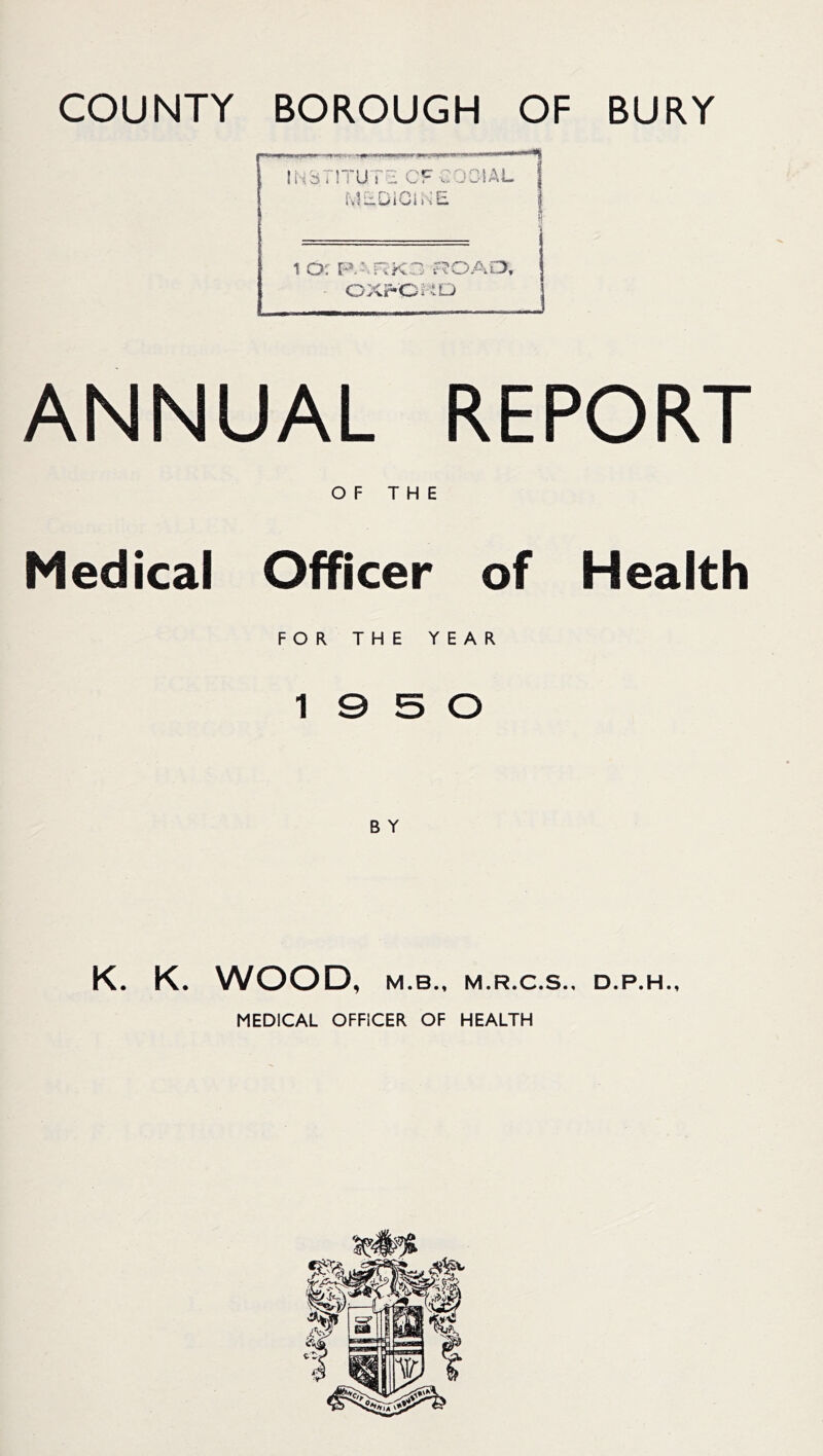 COUNTY BOROUGH OF BURY ANNUAL REPORT OF THE Medical Officer of Health FOR THE YEAR 10 5 0 B Y K. K. WOOD, M.B., M.R.C.S.. D.P.H., MEDICAL OFFICER OF HEALTH