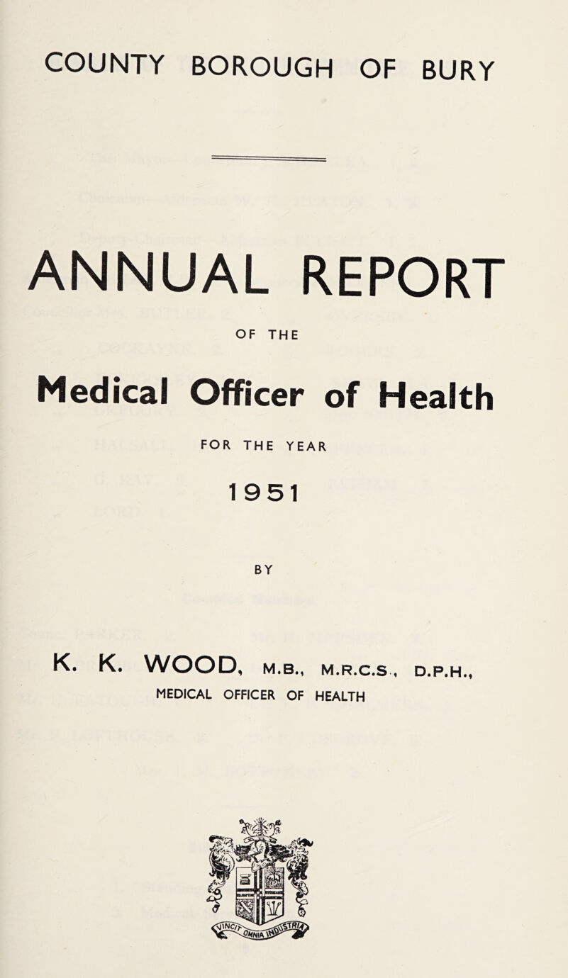 COUNTY BOROUGH OF BURY ANNUAL REPORT OF THE Medical Officer of Health FOR THE YEAR 1951 K. WOOD, M.B., M.R.C.S * MEDICAL OFFICER OF HEALTH D.P.H.,