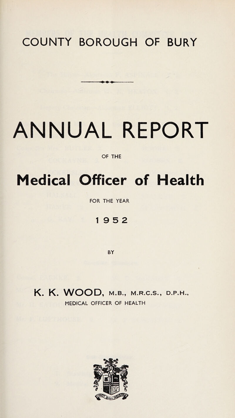 COUNTY BOROUGH OF BURY ANNUAL REPORT OF THE Medical Officer of Health FOR THE YEAR 19 5 2 K. K. WOOD, M.B., M.R.C.S., D.P.H., MEDICAL OFFICER OF HEALTH