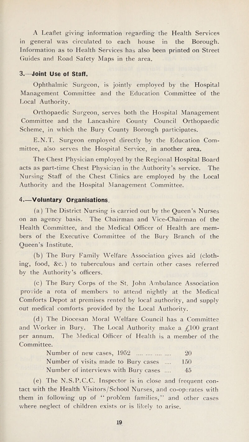 A Leaflet giving information regarding the Health Services in general was circulated to each house in the Borough. Information as to Health Services has also been printed on Street Guides and Road Safety Maps in the area. 3. —Joint Use of Staff. Ophthalmic Surgeon, is jointly employed by the Hospital Management Committee and the Education Committee of the Local Authority. Orthopaedic .Surgeon, serves both the Hospital Management Committee and the Lancashire County Council Orthopaedic Scheme, in which the Bury County Borough participates. E.N.T. Surgeon employed directly by the Education Com- mittee, also serves the Hospital Service, in another area. The Chest Physician employed by the Regional Hospital Board acts as part-time Chest Physician in the Authority’s service. The Nursing Staff of the Chest Clinics are employed by the Local Authority and the Hospital Management Committee. 4. —Voluntary Organisations. (a) The District Nursing is carried out by the Queen’s Nurses on an agency basis. The Chairman and Vice-Chairman of the Health Committee, and the Medical Officer of Health are mem- bers of the Executive Committee of the Bury Branch of the Queen’s Institute. (b) The Bury Family Welfare Association gives aid (cloth- ing, food, &c.) to tuberculous and certain other cases referred by the Authority’s officers. (c) The Bury Corps of the St. John Ambulance Association provide a rota of members to attend nightly at the Medical Comforts Depot at premises rented by local authority, and supply out medical comforts provided by the Local Authority. (d) The Diocesan Moral Welfare Council has a Committee and Worker in Bury. The Local Authority make a ;£100 grant per annum. The Medical Officer of Health is a member of the Committee. Number of new cases, 1952 20 Number of visits made to Bury cases .... 150 Number of interviews with Bury cases .... 45 (e) The N.S.P.C.C. Inspector is in close and frequent con- tact with the Health Visitors/School Nurses, and co-op'mates with them in following up of “problem families,’’ and other cases where neglect of children exists or is likely to arise.