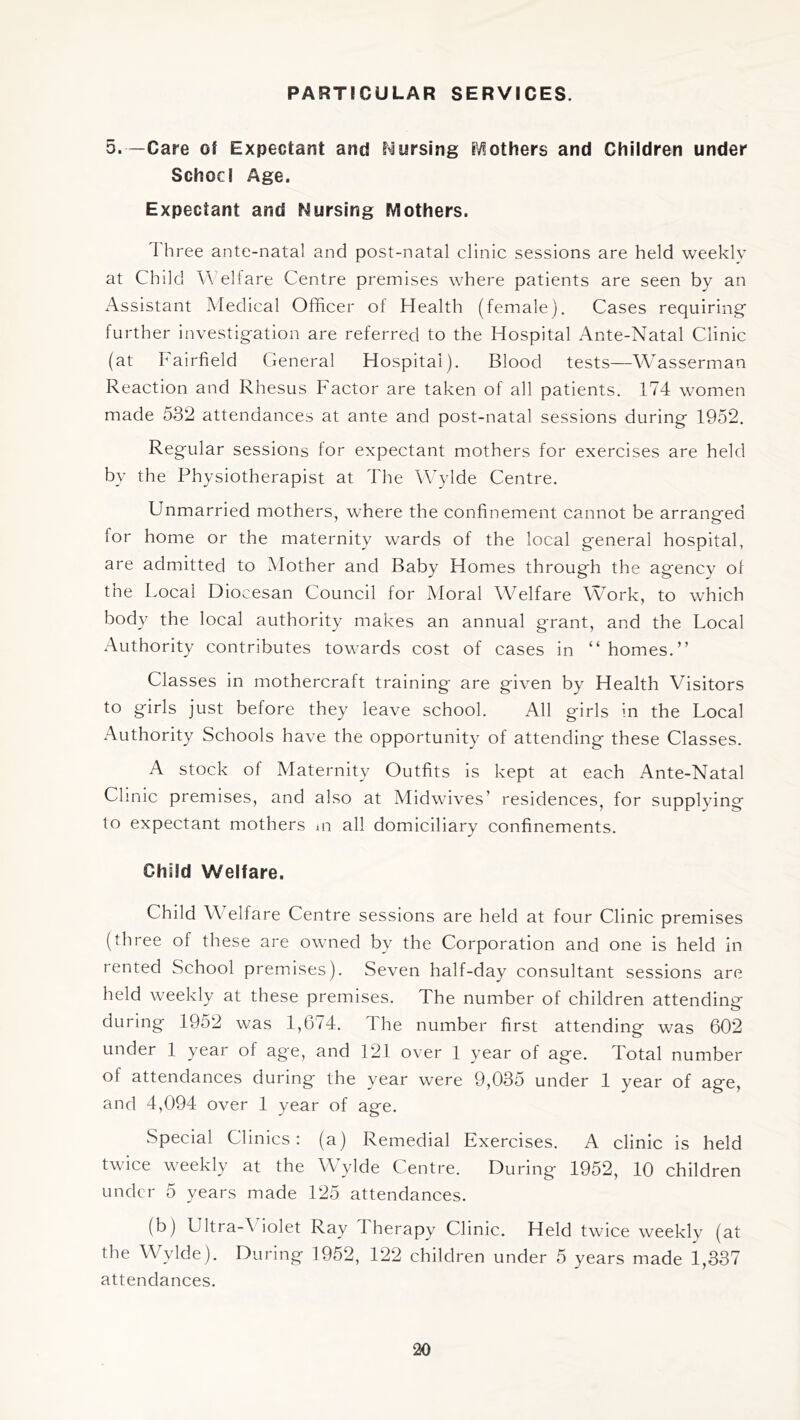 PARTICULAR SERVICES. 5.—Care of Expectant and Nursing iViothers and Children under SchocI Age. Expectant and Nursing Mothers. I hree ante-natal and post-natal clinic sessions are held weekly at Child AVelfare Centre premises where patients are seen by an Assistant Medical Officer of Health (female). Cases requiring further investigation are referred to the Hospital Ante-Natal Clinic (at I airfield General Hospital). Blood tests—Wasserman Reaction and Rhesus Factor are taken of all patients. 174 women made 532 attendances at ante and post-natal sessions during 1952. Regular sessions for expectant mothers for exercises are held by the Physiotherapist at The Wylde Centre. Unmarried mothers, where the confinement cannot be arranged for home or the maternity wards of the local general hospital, are admitted to Mother and Baby Homes through the agency of the Local Diocesan Council for Moral Welfare Work, to which body the local authority makes an annual grant, and the Local Authority contributes towards cost of cases in “ homes.” Classes in mothercraft training are given by Health Visitors to girls just before they leave school. All girls in the Local Authority Schools have the opportunity of attending these Classes. A stock of Maternity Outfits is kept at each Ante-Natal Clinic premises, and also at Midwives’ residences, for supplying to expectant mothers m all domiciliary confinements. Child Welfare. Child Welfare Centre sessions are held at four Clinic premises (three of these are owned by the Corporation and one is held in rented School premises). Seven half-day consultant sessions are held weekly at these premises. The number of children attending during 1952 was 1,674. The number first attending was 602 under 1 year of age, and 121 over 1 year of age. Total number of attendances during the year w'ere 9,035 under 1 year of age, and 4,094 over 1 year of age. .Special Clinics: (a) Remedial Exercises. A clinic is held twice weekly at the Wylde Centre. During 1952, 10 children under 5 years made 125 attendances. (b) Ultra-\ iolet Ray Therapy Clinic. Held twice weekly (at the Wylde). During 1952, 122 children under 5 years made 1,337 attendances.