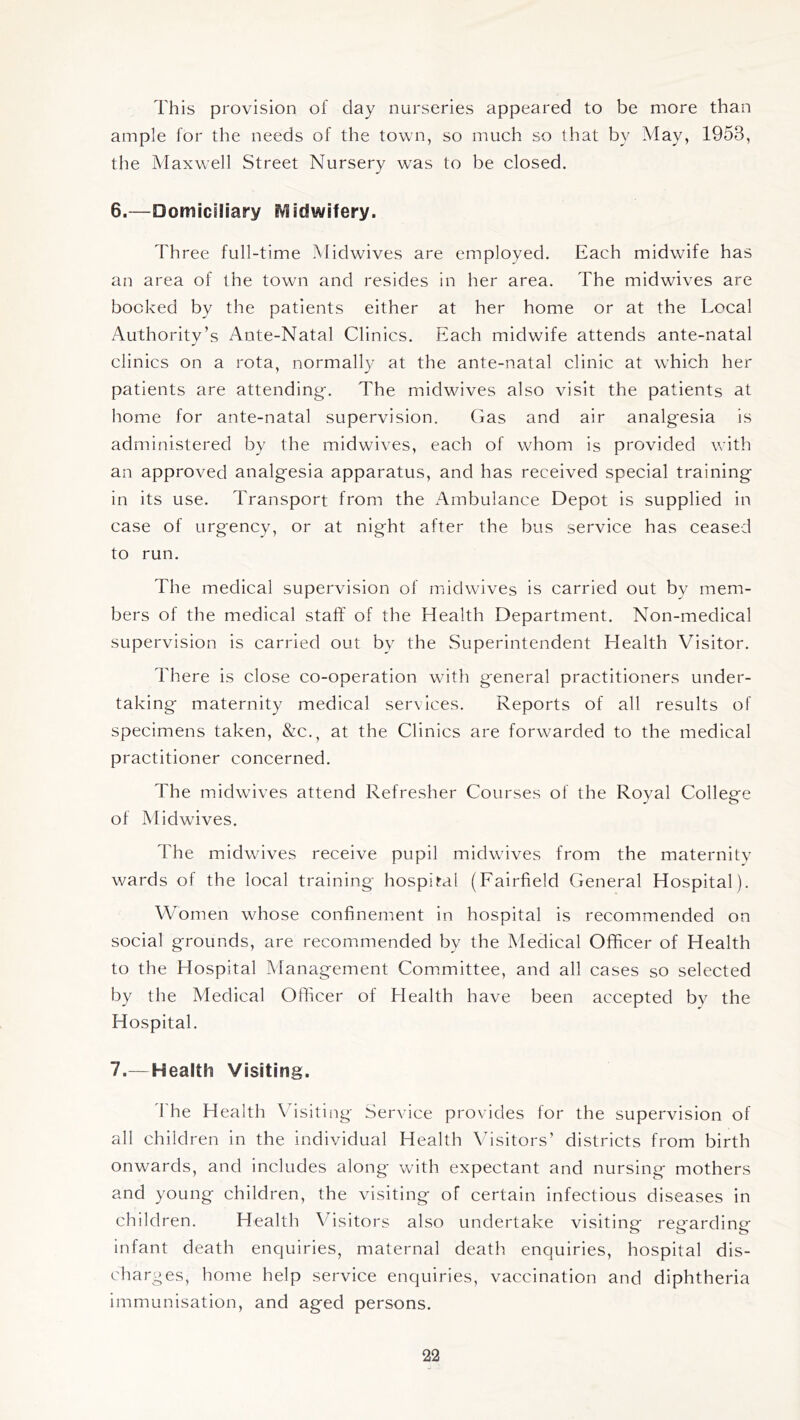 This provision of day nurseries appeared to be more than ample for the needs of the town, so much so that by May, 1953, the Maxwell Street Nursery was to be closed. 6. —Domiciliary EVlidwifery. Three full-time Midwives are employed. Each midwife has an area of the town and resides in her area. The midwives are booked by the patients either at her home or at the Local Authority’s Ante-Natal Clinics. Each midwife attends ante-natal clinics on a rota, normall}^ at the ante-natal clinic at which her patients are attending'. The midwives also visit the patients at home for ante-natal supervision. Gas and air analgesia is administered by the midwives, each of wTom is provided with an approved analgesia apparatus, and has received special training in its use. Transport from the Ambulance Depot is supplied in case of urgency, or at night after the bus service has ceased to run. The medical supervision of midwives is carried out by mem- bers of the medical staff of the Health Department. Non-medical supervision is carried out by the Superintendent Health Visitor. There is close co-operation wdth general practitioners under- taking maternity medical services. Reports of all results of specimens taken, &c., at the Clinics are forwarded to the medical practitioner concerned. The midwives attend Refresher Courses of the Royal College of Midwives. The midwdves receive pupil midwdves from the maternity wards of the local training hospital (Fairfield General Hospital). Women whose confinement in hospital is recommended on social grounds, are recommended by the Medical Officer of Health to the Hospital Management Committee, and all cases so selected by the Medical Officer of Health have been accepted by the Hospital. 7. — Health Visiting. I'he Health Vfisiting Service provides for the supervision of all children in the individual Health \fisitors’ districts from birth onwards, and includes along with expectant and nursing mothers and young children, the visiting of certain infectious diseases in children. Health Visitors also undertake visiting regarding Infant death enquiries, maternal death enquiries, hospital dis- charges, home help service enquiries, vaccination and diphtheria immunisation, and aged persons.