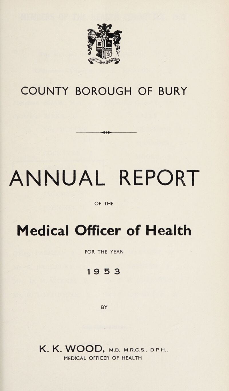 COUNTY BOROUGH OF BURY ANNUAL REPORT OF THE Medical Officer of Health FOR THE YEAR 19 5 3 K. K. WOOD, M.B. M.R.C.S., D.P.H., MEDICAL OFFICER OF HEALTH