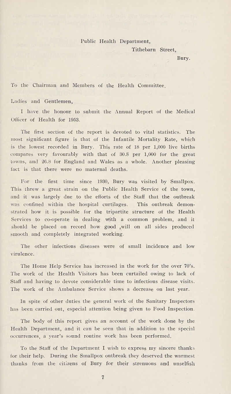 Public Health Department, Tithebarn Street, Bury. To the Chairman and Members of the Health Committee. Cadies and Gentlemen, I have the honour to submit the Annual Report of the Medical Officer of Health for 1963. The first section of the report is devoted to vital statistics. The most significant figure is that of the Infantile Mortality Rate, which is the lowest recorded in Bury. This rate of 18 per 1,000 live births compares very favourably with that of 30.8 per 1,000 for the great towns, and for England and Wales as a whole. Another pleasing fact is that there were no maternal deaths. For the first time since 1930, Bury was visited by Smallpox. This threw a great strain on the Public Health Service of the town, and it was largely due to the efforts of the Staff that the outbreak was confined within the hospital curtilages. This outbreak demon- strated how it is possible for the tripartite structure of the Health Services to co-operate in dealing with a common problem, and it should be placed on record how good ^will on all sides produced smooth and completely integrated working. The other infectious diseases were of small incidence and low virulence. The Home Help Service has increased in the work for the over 70’s. The work of the Health Visitors has been curtailed owing to lack of Staff and having to devote considerable time to infectious disease visits. The work of the Ambulance Service shows a decrease on last year. In spite of other duties the general work of the Sanitary Inspectors has been carried out, especial attention being given to Food Inspection. The body of this report gives an account of the work done by the Health Department, and it can be seen that in addition to the special occurrences, a year’s sound routine work has been performed. To the Staff of the Department I wish to express my sincere thanks for their help. During the Smallpox outbreak they deserved the warmest thanks from the citizens of Bury for their strenuous and unselfisJi
