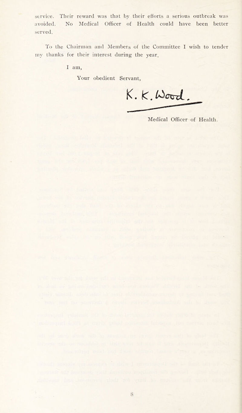 service. Their reward was that by their efforts a serious outbreak was avoided. No Medical Officer of Health could have been better served. To the Chairman and Members of the Committee I wish to tender my thanks for their interest during the year. I am, Your obedient Servant, K. IC. Medical Officer of Health.