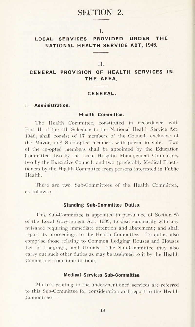 SECTION 2. I. LOCAL SERVICES PROVIDED UNDER THE NATIONAL HEALTH SERVICE ACT, 1946. IL GENERAL PROVISION OF HEALTH SERVICES IN THE AREA. GENERAL. 1.—Administration. Health Committee. The Health Committee, constituted in accordance with Part II of the 4th Schedule to the National Health Service Act, 1946, shall consist of 17 members of the Council, exclusive of the Mavor, and 8 co-opted members with power to vote. Two of the co-opted members shall be appointed by the Education Committee, two by the Local Hospital Management Committee, two by the Executive Council, and two (preferably Medical Practi- tioners by the Health Committee from persons interested in Public Health. There are two Sub-Committees of the Health Committee, as follows :— Standing Sub-Committee Duties. This Sub-Committee is appointed in pursuance of Section 85 of the Local Government Act, 1933, to deal summarily with any nuisance requiring immediate attention and abatement; and shall report its proceedings to the Health Committee. Its duties also comprise those relating to Common Lodging Houses and Houses Let in Lodgings, and Urinals. The Sub-Committee may also carry out such other duties as may be assigned to it by the Health Committee from time to time. Medical Services Sub-Committee. Matters relating to the under-mentioned services are referred to this Sub-Committee for consideration and report to the Health Committee :—
