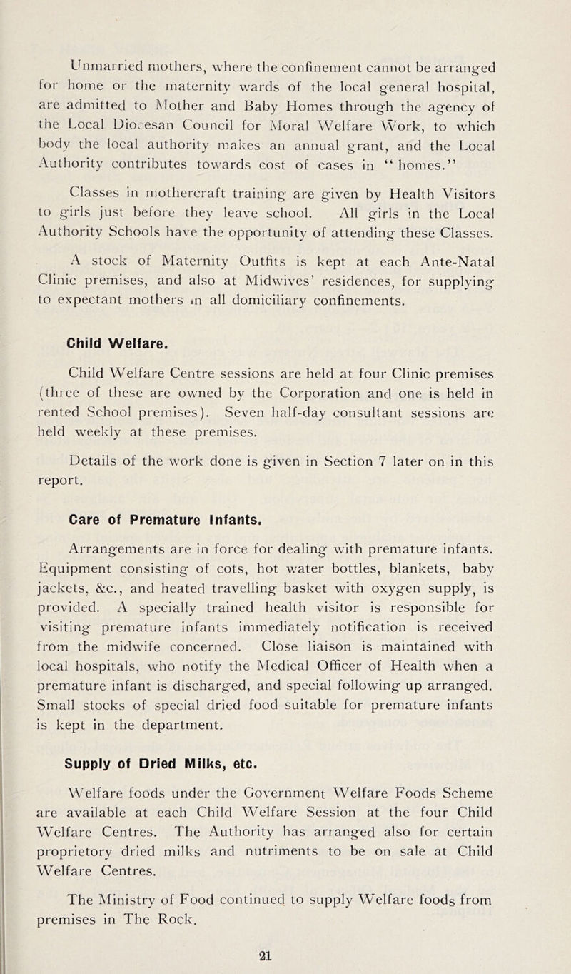 Unmarried mothers, where the confinement cannot be arrang'ed lor home or the maternity w^ards of the local general hospital, are admitted to Mother and Baby Homes through the agency of the Local Diocesan Council for Moral Welfare Work, to which body the local authority makes an annual grant, and the Local Authority contributes tow'ards cost of cases in “ homes.” Classes in rnothercraft training are given by Health Visitors to girls just before they leave school. All girls in the Local Authority Schools have the opportunity of attending these Classes. A stock of Maternity Outfits is kept at each Ante-Natal Clinic premises, and also at Midwives’ residences, for supplying to expectant mothers in all domiciliary confinements. Child Welfare. Child Welfare Centre sessions are held at four Clinic premises (three of these are owned by the Corporation and one is held in rented School premises). Seven half-day consultant sessions are held weekly at these premises. Details of the work done is given in Section 7 later on in this report. Care of Premature Infants. Arrangements are in force for dealing with premature infants. Equipment consisting of cots, hot water bottles, blankets, baby jackets, &c., and heated travelling basket with oxygen supply, is provided. A specially trained health visitor is responsible for visiting premature infants immediately notification is received from the midwife concerned. Close liaison is maintained with local hospitals, who notify the Medical Officer of Health wffien a premature infant is discharged, and special following up arranged. Small stocks of special dried food suitable for premature infants is kept in the department. Supply of Dried Milks, etc. Welfare foods under the Government Welfare Foods Scheme are available at each Child Welfare Session at the four Child Welfare Centres. The Authority has arranged also for certain proprietory dried milks and nutriments to be on sale at Child Welfare Centres. The Ministry of Food continued to supply Welfare foods from premises in The Rock.