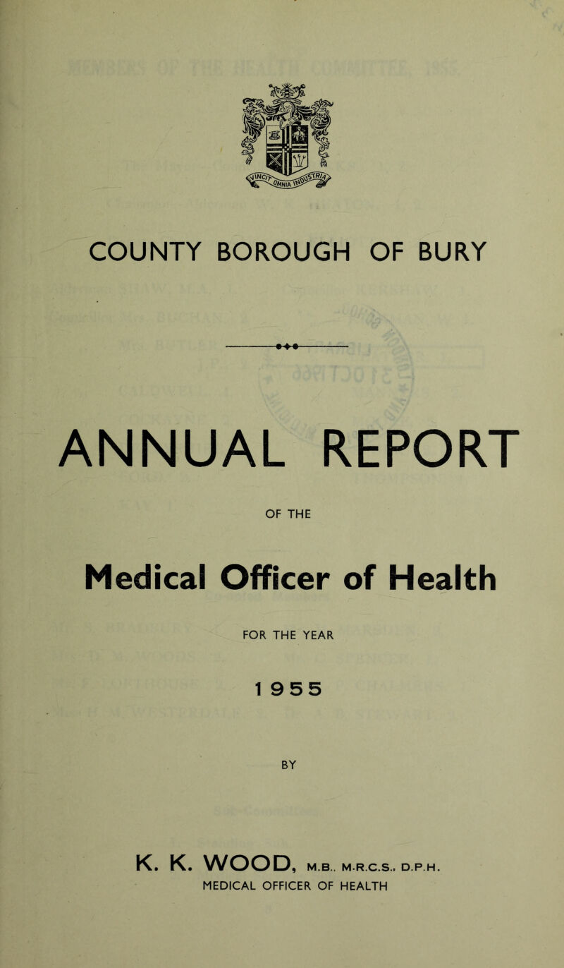COUNTY BOROUGH OF BURY ANNUAL REPORT OF THE Medical Officer of Health FOR THE YEAR 1955 K. K. WOOD, M.B.. M.R.C.S.. D.P.H. MEDICAL OFFICER OF HEALTH