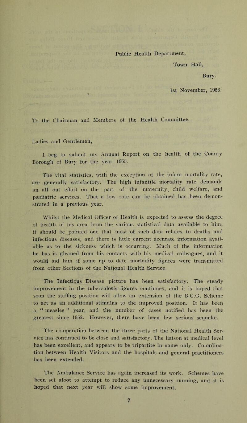 Public Health Department, Town Hall, Bury. 1st November, 1956' To the Chairman and Members of the Health Committee. hadies and Gentlemen, I beg to submit my Annual Report on the health of the County Borough of Bury for the year 1955. The vital statistics, with the exception of the infant mortality rate, are generally satisfactory. The high infantile mortality rate demands an all out effort on the part of the maternity, child welfare, and paediatric services. That a low rate can be obtained has been demon- strated in a previous year. Whilst the Medical Officer of Health is expected to assess the degree of health of his area from the various statistical data available to him, it should be pointed out that most of such data relates to deaths and infectious diseases, and there is little current accurate information avail- able as to the sickness which is occurring. Much of the information he has is gleaned from his contacts with his medical colleagues, and it would aid him if some up to date morbidity figures were transmitted from other Sections of the National Health Service. The Infectious Disease picture has been satisfactory. The steady improvement in the tuberculosis figures continues, and it is hoped that soon the staffing position will allow an extension of the B.C.G. Scheme to act as an additional stimulus to the improved position. It has been a “ measles ” year, and the number of cases notified has been the greatest since 1952. However, there have been few serious sequelae. The co-operation between the three parts of the National Health vSer- vice has continued to be close and satisfactor}-. The liaison at medical level has been excellent, and appears to be tripartite in name only. Co-ordina- tion between Health Visitors and the hospitals and general practitioners has been extended. The Ambulance vService has again increased its work. Schemes have been set afoot to attempt to reduce any unnecessary running, and it is hoped that next year will show some improvement.