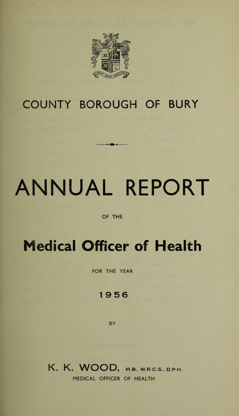 COUNTY BOROUGH OF BURY ANNUAL REPORT OF THE Medical Officer of Health FOR THE YEAR 1956 K. K. WOOD, M B.. M.RC.S., D.P.H. MEDICAL OFFICER OF HEALTH