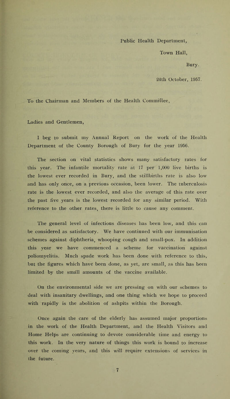 I’ublic Health Department, Town Hall, Bury. 24th October, 1957. To the Chairman and Members of the Health Commifiee, Ladies and Gentlemen, I beg to submit my Annual Report on the work of the Health Department of the County Borough of Bury for the year 1956. The section on vital statistics shows many satisfactory rates for this year. The infantile mortality rate at 17 per 1,000 live births is the lowest ever recorded in Bury, and the stillbirths rate is also low and has only once, on a previous occasion, been lower. The tuberculosis rate is the lowest ever recorded, and also the average of this rate over the past five years is the lowest recorded for any similar period. With reference to the other rates, there is little to cause any comment. The general level of infectious diseases has been low, and this can be considered as satisfactory. We have continued with our immunisation schemes against diphtheria, whooping cough and small-pox. In addition this year we have commenced a scheme for vaccination against poliomyelitis. Much spade work has been done with reference to this, but the figures which have been done, as yet, are small, as this has been limited by the small amounts of the vaccine available. On the environmental side we are pressing on with our schemes to deal with insanitary dwellings, and one thing which we hope to proceed with rapidly is the abolition of ashpits within the Borough. Once again the care of the elderly has assumed major proportions in the work of the Health Department, and the Health Visitors and Home Helps are continuing to devote considerable time and energy to this work. In the very nature of things this work is bound to increase over the coming years, and this will require extensions of services in the future.