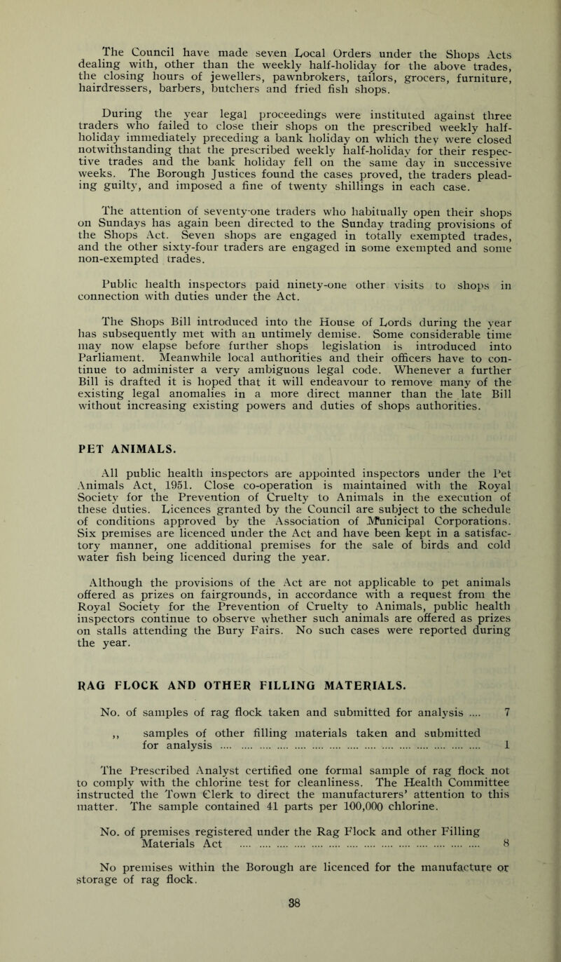 The Council have made seven Tocal Orders under the Shops Acts dealing with, other than the weekly half-holiday for the above trades, the closing hours of jewellers, pawnbrokers, tailors, grocers, furniture, hairdressers, barbers, butchers and fried fish shops. During the year legal proceedings were instituted against three traders who failed to close their shops on the prescribed weekly half- holiday immediately preceding a bank holiday on which they were closed notwithstanding that the prescribed weekly half-holiday for their respec- tive trades and the bank holiday fell on the same day in successive weeks. The Borough Justices found the cases proved, the traders plead- ing guilty, and imposed a fine of twenty shillings in each case. The attention of seventy-one traders who habitually open their shops on Sundays has again been directed to the Sunday trading provisions of the Shops Act. Seven shops are engaged in totally exempted trades, and the other sixty-four traders are engaged in some exempted and some non-exempted trades. Public health inspectors paid ninety-one other visits to shops in connection with duties under the Act. The Shops Bill introduced into the House of Lords during the year has subsequently met with an untimely demise. Some considerable time may now elapse before further shops legislation is introduced into Parliament. Meanwhile local authorities and their officers have to con- tinue to administer a very ambiguous legal code. Whenever a further Bill is drafted it is hoped that it will endeavour to remove many of the existing legal anomalies in a more direct manner than the late Bill without increasing existing powers and duties of shops authorities. PET ANIMALS. All public health inspectors are appointed inspectors under the I’et Animals Act, 1951. Close co-operation is maintained with the Royal Society for the Prevention of Cruelty to Animals in the execution of these duties. Licences granted by the Council are subject to the schedule of conditions approved by the Association of Municipal Corporations. Six premises are licenced under the Act and have been kept in a satisfac- tory manner, one additional premises for the sale of birds and cold water fish being licenced during the year. Although the provisions of the Act are not applicable to pet animals offered as prizes on fairgrounds, in accordance with a request from the Royal Society for the Prevention of Cruelty to Animals, public health inspectors continue to observe whether such animals are offered as prizes on stalls attending the Bury Fairs. No such cases were reported during the year. RAG FLOCK AND OTHER FILLING MATERIALS. No. of samples of rag flock taken and submitted for analysis .... 7 ,, samples of other filling materials taken and submitted for analysis 1 The Prescribed Analyst certified one formal sample of rag flock not to comply with the chlorine test for cleanliness. The Health Committee instructed the Town Clerk to direct the manufacturers’ attention to this matter. The sample contained 41 parts per 100,000 chlorine. No. of premises registered under the Rag Flock and other Filling Materials Act B No premises within the Borough are licenced for the manufacture or fjtorage of rag flock.