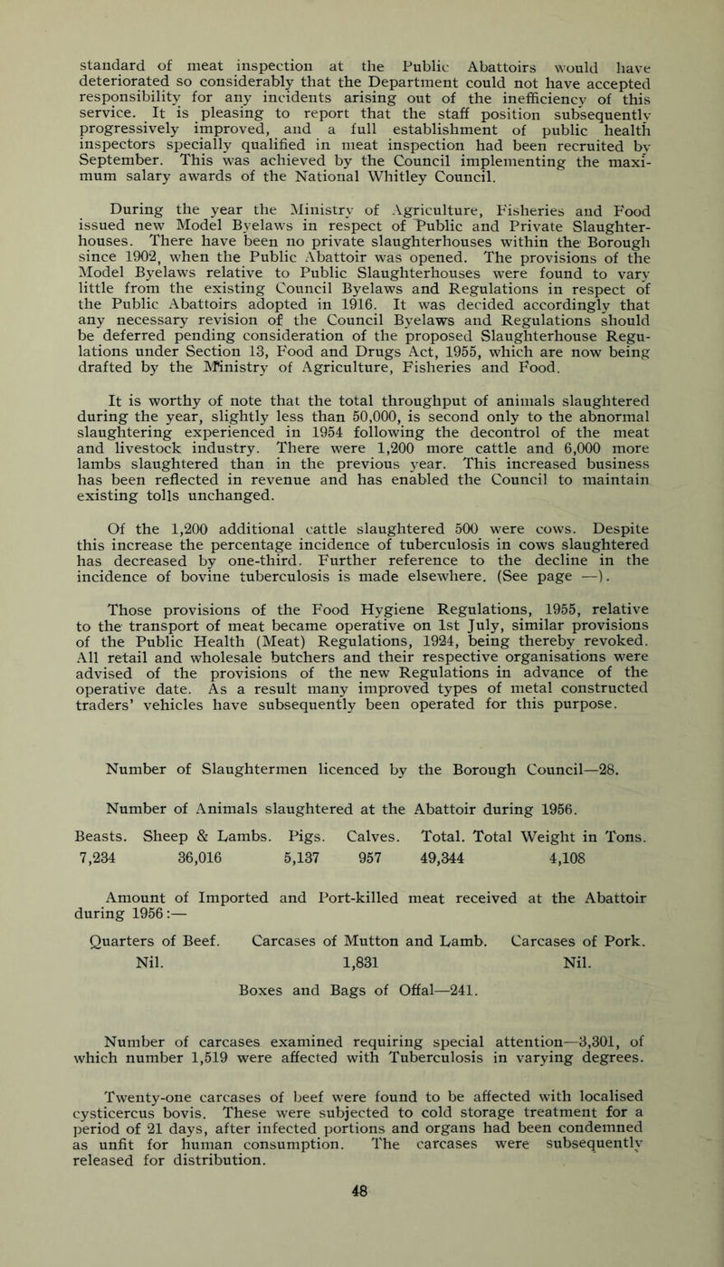 standard of meat inspection at the Public Abattoirs would have deteriorated so considerably that the Department could not have accepted responsibility for any incidents arising out of the inefficiency of this service. It is pleasing to report that the staff position subsequently progressively improved, and a full establishment of public health inspectors specially qualified in meat inspection had been recruited by September. This was achieved by the Council implementing the maxi- mum salary awards of the National Whitley Council. During the year the Ministry of Agriculture, Fisheries and Food issued new Model Byelaws in respect of Public and Private Slaughter- houses. There have been no private slaughterhouses within the Borough since 1902, when the Public Abattoir was opened. The provisions of the Model Byelaws relative to Public Slaughterhouses were found to vary little from the existing Council Byelaws and Regulations in respect of the Public Abattoirs adopted in 1916. It was decided accordingly that any necessary revision of the Council Byelaws and Regulations should be deferred pending consideration of the proposed Slaughterhouse Regu- lations under Section 13, Food and Drugs Act, 1955, which are now being drafted by the Ministry of Agriculture, Fisheries and Food. It is worthy of note that the total throughput of animals slaughtered during the year, slightly less than 50,000, is second only to the abnormal slaughtering experienced in 1954 following the decontrol of the meat and livestock industry. There were 1,200 more cattle and 6,000 more lambs slaughtered than in the previous year. This increased business has been reflected in revenue and has enabled the Council to maintain existing tolls unchanged. Of the 1,200 additional cattle slaughtered 500 were cows. Despite this increase the percentage incidence of tuberculosis in cows slaughtered has decreased by one-third. Further reference to the decline in the incidence of bovine tuberculosis is made elsewhere, (See page —). Those provisions of the Food Hygiene Regulations, 1955, relative to the transport of meat became operative on 1st July, similar provisions of the Public Health (Meat) Regulations, 1924, being thereby revoked. All retail and wholesale butchers and their respective organisations were advised of the provisions of the new Regulations in advance of the operative date. As a result many improved types of metal constructed traders’ vehicles have subsequently been operated for this purpose. Number of Slaughtermen licenced by the Borough Council—28. Number of Animals slaughtered at the Abattoir during 1956. Beasts. Sheep & Lambs. Pigs. Calves. Total. Total Weight in Tons. 7,234 36,016 5,137 957 49,344 4,108 Amount of Imported and Port-killed meat received at the Abattoir during 1956;— Quarters of Beef. Carcases of Mutton and Lamb. Carcases of Pork. Nil. 1,831 Nil. Boxes and Bags of Offal—241. Number of carcases examined requiring special attention—3,301, of which number 1,519 were affected with Tuberculosis in varying degrees. Twenty-one carcases of beef were found to be affected with localised cysticercus bovis. These were subjected to cold storage treatment for a period of 21 days, after infected portions and organs had been condemned as unfit for human consumption. The carcases were subsequently released for distribution.