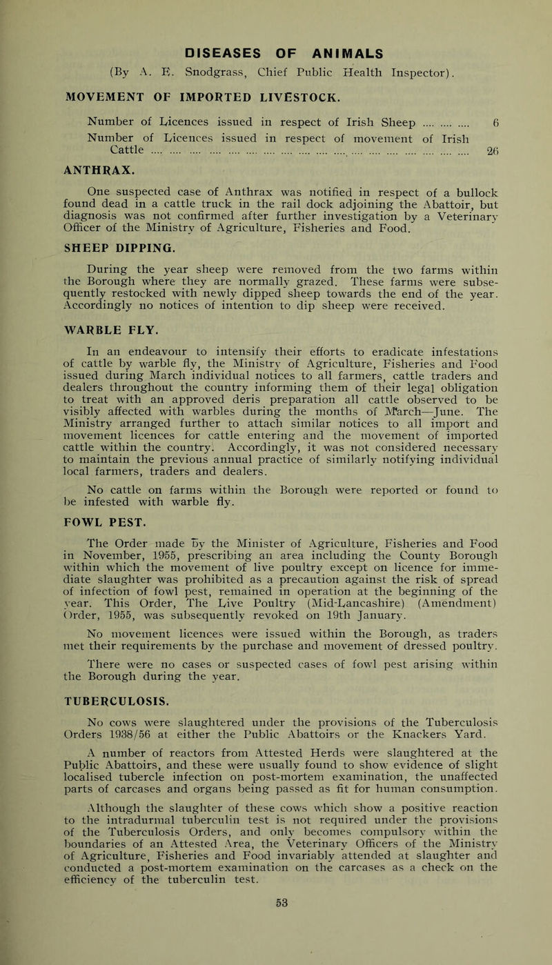 DISEASES OF ANIMALS (By A. E. Snodgrass, Chief Public Health Inspector). MOVEMENT OF IMPORTED LIVESTOCK. Number of Licences issued in respect of Irish Sheep 6 Number of Licences issued in respect of movement of Irish Cattle 26 ANTHRAX. One suspected case of Anthrax was notified in respect of a bullock found dead in a cattle truck in the rail dock adjoining the Abattoir, but diagnosis was not confirmed after further investigation by a Veterinary Officer of the Ministry of Agriculture, Fisheries and Food. SHEEP DIPPING. During the year sheep were removed from the two farms within the Borough where they are normally grazed. These farms were subse- quently restocked with newly dipped sheep towards the end of the year. Accordingly no notices of intention to dip sheep were received. WARBLE FLY. In an endeavour to intensify their efforts to eradicate infestations of cattle by warble fly, the Ministry of Agriculture, Fisheries and Food issued during March individual notices to all farmers, cattle traders and dealers throughout the country informing them of their legal obligation to treat with an approved deris preparation all cattle observed to be visibly affected with warbles during the months of M?arch—June. The Ministry arranged further to attach similar notices to all import and movement licences for cattle entering and the movement of imported cattle wdthin the country. Accordingly, it was not considered necessary to maintain the previous annual practice of similarly notifying individual local farmers, traders and dealers. No cattle on farms within the Borough were reported or found to l)e infested with warble fly. FOWL PEST. The Order made By the Minister of Agriculture, Fisheries and Food in November, 1955, prescribing an area including the County Borough within which the movement of live poultry except on licence for imme- diate slaughter was prohibited as a precaution against the risk of spread of infection of fowl pest, remained in operation at the beginning of the year. This Order, The Live Poultry (Mid-Lancashire) (Amendment) Order, 1955, was subsequently revoked on 19th January. No movement licences were issued within the Borough, as traders met their requirements by the purchase and movement of dressed poultry. There were no cases or suspected cases of fowl pest arising within the Borough during the year. TUBERCULOSIS. No cows were slaughtered under the provisions of the Tuberculosis Orders 1938/56 at either the Public Abattoirs or the Knackers Yard. A number of reactors from Attested Herds were slaughtered at the Public Abattoirs, and these were usually found to show evidence of slight localised tubercle infection on post-mortem examination, the unaffected parts of carcases and organs being passed as fit for human consumption. Although the slaughter of these cows which show a positive reaction to the intradurmal tuberculin test is not required under the provisions of the Tuberculosis Orders, and only becomes compulsory within the boundaries of an Attested Area, the Veterinary Officers of the Ministry of Agriculture, Fisheries and Food invariably attended at slaughter and conducted a post-mortem examination on the carcases as a check on the efficiency of the tuberculin test.