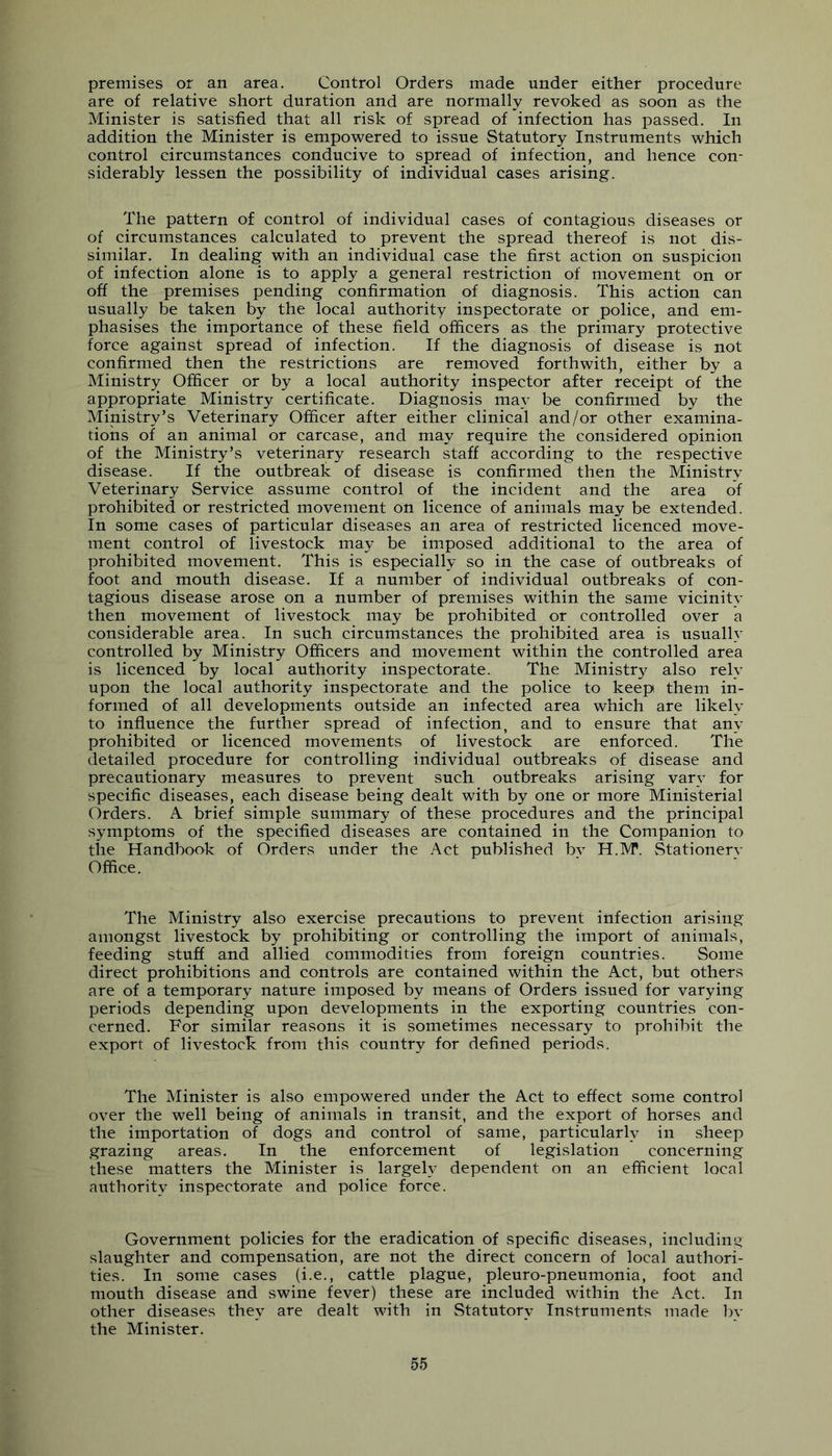 premises or an area. Control Orders made under either procedure are of relative short duration and are normally revoked as soon as the Minister is satisfied that all risk of spread of infection has passed. In addition the Minister is empowered to issue Statutory Instruments which control circumstances conducive to spread of infection, and hence con- siderably lessen the possibility of individual cases arising. The pattern of control of individual cases of contagious diseases or of circumstances calculated to prevent the spread thereof is not dis- similar. In dealing with an individual case the first action on suspicion of infection alone is to apply a general restriction of movement on or off the premises pending confirmation of diagnosis. This action can usually be taken by the local authority inspectorate or police, and em- phasises the importance of these field officers as the primary protective force against spread of infection. If the diagnosis of disease is not confirmed then the restrictions are removed forthwith, either by a Ministry Officer or by a local authority inspector after receipt of the appropriate Ministry certificate. Diagnosis may be confirmed by the Ministry’s Veterinary Officer after either clinical and/or other examina- tions of an animal or carcase, and may require the considered opinion of the Ministry’s veterinary research staff according to the respective disease. If the outbreak of disease is confirmed then the Ministry Veterinary Service assume control of the incident and the area of prohibited or restricted movement on licence of animals may be extended. In some cases of particular diseases an area of restricted licenced move- ment control of livestock may be imposed additional to the area of prohibited movement. This is especially so in the case of outbreaks of foot and mouth disease. If a number of individual outbreaks of con- tagious disease arose on a number of premises within the same vicinity then movement of livestock may be prohibited or controlled over a considerable area. In such circumstances the prohibited area is usually controlled by Ministry Officers and movement within the controlled area is licenced by local authority inspectorate. The Ministry also rely upon the local authority inspectorate and the police to keep them in- formed of all developments outside an infected area which are likely to influence the further spread of infection, and to ensure that any prohibited or licenced movements of livestock are enforced. The detailed procedure for controlling individual outbreaks of disease and precautionary measures to prevent such outbreaks arising vary for specific diseases, each disease being dealt with by one or more Ministerial Orders. A brief simple summary of these procedures and the principal symptoms of the specified diseases are contained in the Companion to the Handbook of Orders under the Act published by H.M. Stationery Office. The Ministry also exercise precautions to prevent infection arising amongst livestock by prohibiting or controlling the import of animals, feeding stuff and allied commodities from foreign countries. Some direct prohibitions and controls are contained within the Act, but others are of a temporary nature imposed by means of Orders issued for varying periods depending upon developments in the exporting countries con- cerned. For similar reasons it is sometimes necessary to prohibit the export of livestock from this country for defined periods. The Minister is also empowered under the Act to effect some control over the well being of animals in transit, and the export of horses and the importation of dogs and control of same, particularly in sheep grazing areas. In the enforcement of legislation concerning these matters the Minister is largely dependent on an efficient local authority inspectorate and police force. Government policies for the eradication of specific diseases, including slaughter and compensation, are not the direct concern of local authori- ties. In some cases (i.e., cattle plague, pleuro-pneumonia, foot and mouth disease and swine fever) these are included within the Act. In other diseases they are dealt with in Statutory Instruments made bv the Minister.