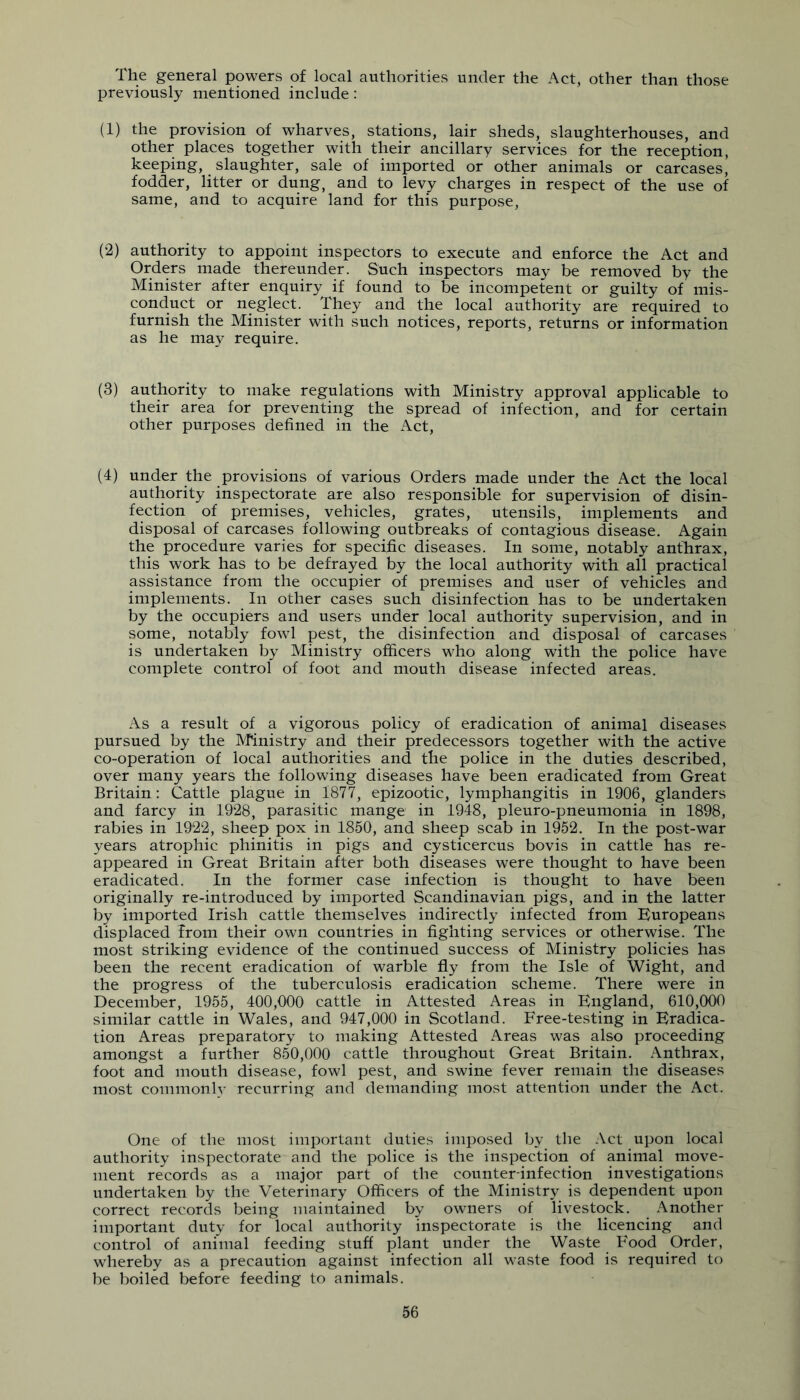 The general powers of local authorities under the Act, other than those previously mentioned include: (1) the provision of wharves, stations, lair sheds, slaughterhouses, and other places together with their ancillary services for the reception, keeping, slaughter, sale of imported or other animals or carcases, fodder, litter or dung, and to levy charges in respect of the use of same, and to acquire land for this purpose, (2) authority to appoint inspectors to execute and enforce the Act and Orders made thereunder. Such inspectors may be removed by the Minister after enquiry if found to be incompetent or guilty of mis- conduct or neglect. They and the local authority are required to furnish the Minister with such notices, reports, returns or information as he ma}^ require. (3) authority to make regulations with Ministry approval applicable to their area for preventing the spread of infection, and for certain other purposes defined in the Act, (4) under the provisions of various Orders made under the Act the local authority inspectorate are also responsible for supervision of disin- fection of premises, vehicles, grates, utensils, implements and disposal of carcases following outbreaks of contagious disease. Again the procedure varies for specific diseases. In some, notably anthrax, this work has to be defrayed by the local authority with all practical assistance from the occupier of premises and user of vehicles and implements. In other cases such disinfection has to be undertaken by the occupiers and users under local authority supervision, and in some, notably fowl pest, the disinfection and disposal of carcases is undertaken by Ministry officers who along with the police have complete control of foot and mouth disease infected areas. As a result of a vigorous policy of eradication of animal diseases pursued by the M'inistry and their predecessors together with the active co-operation of local authorities and the police in the duties described, over many years the following diseases have been eradicated from Great Britain: Cattle plague in 1877, epizootic, lymphangitis in 1906, glanders and farcy in 1928, parasitic mange in 1948, pleuro-pneumonia in 1898, rabies in 1922, sheep pox in 1850, and sheep scab in 1952. In the post-war years atrophic phinitis in pigs and cysticercus bovis in cattle has re- appeared in Great Britain after both diseases were thought to have been eradicated. In the former case infection is thought to have been originally re-introduced by imported Scandinavian pigs, and in the latter by imported Irish cattle themselves indirectly infected from Europeans displaced from their own countries in fighting services or otherwise. The most striking evidence of the continued success of Ministry policies has been the recent eradication of warble fly from the Isle of Wight, and the progress of the tuberculosis eradication scheme. There were in December, 1955, 400,000 cattle in Attested Areas in England, 610,000 similar cattle in Wales, and 947,000 in Scotland. Free-testing in Eradica- tion Areas preparatory to making Attested Areas was also proceeding amongst a further 850,000 cattle throughout Great Britain. Anthrax, foot and mouth disease, fowl pest, and swine fever remain the diseases most commonly recurring and demanding most attention under the Act. One of the most important duties impo.sed by the .\ct upon local authority inspectorate and the police is the inspection of animal move- ment records as a major part of the counter-infection investigations undertaken by the Veterinary Officers of the Ministry is dependent upon correct records being maintained by owners of livestock. Another important duty for local authority inspectorate is the licencing and control of animal feeding stuff plant under the Waste B^ood Order, whereby as a precaution against infection all waste food is required to be boiled before feeding to animals.