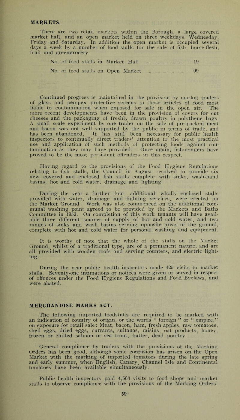 MARKETS. There are two retail markets within the Borough, a large covered market hall, and an open market held on three weekdays, Wednesday, Friday and Saturday. In addition the open market is occupied several days a week by a number of food stalls for the sale of fish, horse-flesh, fruit and greengrocery. No. of food stalls in Market Hall 19 No. of food stalls on Open Market 99 Continued progress is maintained in the provision by market traders of glass and perspex protective screens to those articles of food most liable to contamination when exposed for sale in the open air. The more recent developments have been in the provision of covers for cut cheeses and the packaging of freshly drawn poultry in polythene bags. A small scale experiment by one trader on the sale of pre-packed meat and bacon was not well supported by the public in terms of trade, and has been abandoned. It has still been necessary for public health inspectors to continually direct traders’ attention to the most practical use and application of such methods of protecting foods against con- tamination as they may have provided. Once again, fishmongers have proved to be the most pe’-sistent offenders in this respect. Having regard to the provisions of the Food Hygiene Regulations relating to fish stalls, the Council in August resolved to provide six new covered and enclosed fish stalls complete with sinks, wash-hand basins, hot and cold water, drainage and lighting. During the year a further four additional wholly enclosed stalls ])rovided with water, drainage and lighting services, were erected on the Market Ground. Work was also commenced on the additional com- munal washing point agreed to be provided by the Markets and Baths Committee in 1952. On completion of this work tenants will have avail- able three different sources of supply of hot and cold water, and two ranges of sinks and wash basins serving opposite areas of the ground, complete with hot and cold water for personal washing and equipment. It is worthy of note that the whole of the stalls on the Market Ground, whilst of a traditional type, are of a permanent nature, and are all provided with wooden roofs and serving counters, and electric light- ing. During the year public health inspectors made 425 visits to market stalls. Seventy-one intimations or notices were given or served in respect of offences under the Food Hygiene Regulations and Food Byelaws, and were abated. MERCHANDISE MARKS ACT. The following imported foodstuffs are required to be marked with an indication of country of origin, or the words “ foreign ” or “ empire,” on exposure for retail sale; Meat, bacon, ham, fresh apples, raw tomatoes, shell eggs, dried eggs, currants, sultanas, raisins, oat products, honey, frozen or chilled salmon or sea trout, butter, dead poultry. General compliance by traders with the provisions of the Marking Orders has been good, although some confusion has arisen on the Open Market with the marking of imported tomatoes during the late spring and early summer, when English, Canary, Channel Isle and Continental tomatoes have been available simultaneously. Public health inspectors paid 4,563 visits to food shops and market stalls to observe compliance with the provisions of the Marking Orders.