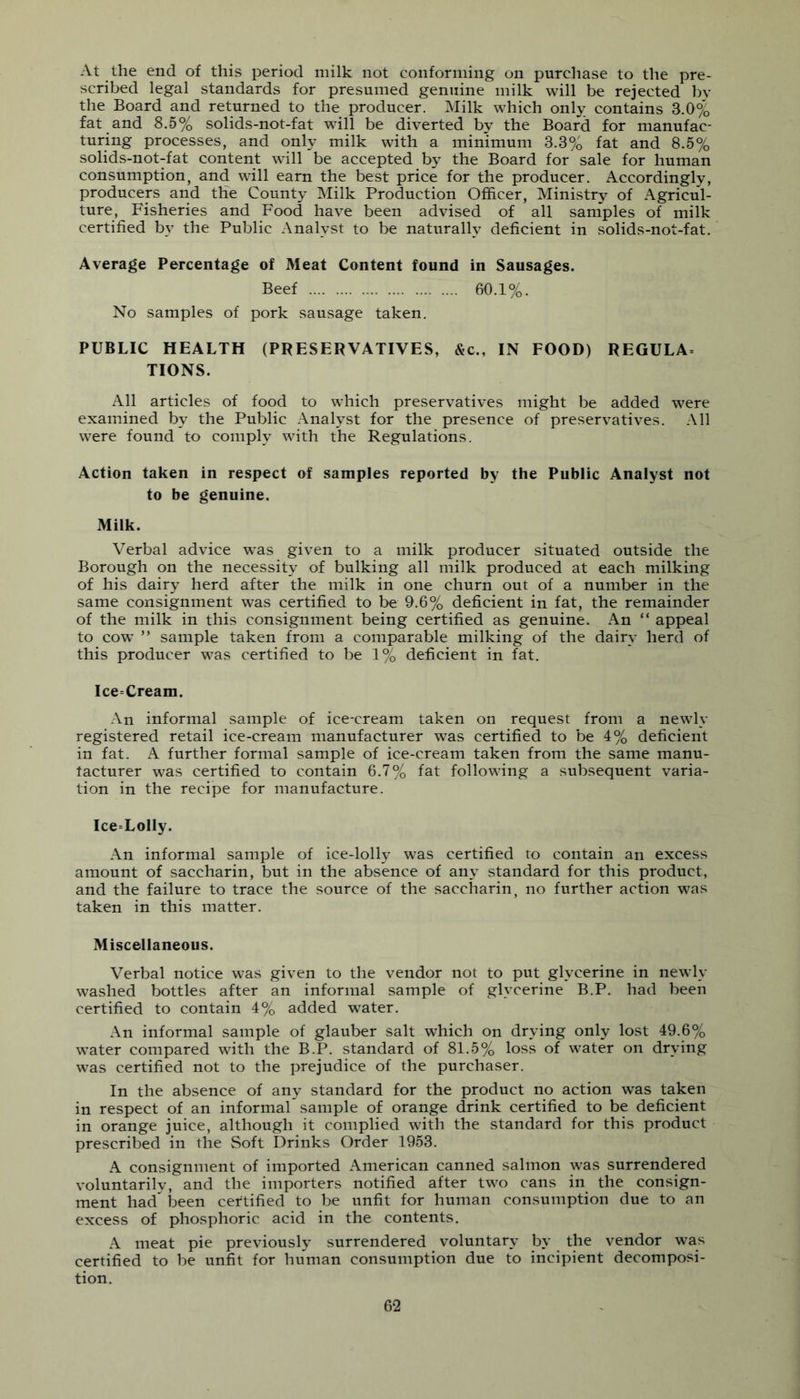 At the end of this period milk not conforming on purchase to the pre- scribed legal standards for presumed genuine milk will be rejected by the Board and returned to the producer. Milk which only contains 3.0% fat and 8.5% solids-not-fat will be diverted by the Board for manufac- turing processes, and only milk with a minimum 3.3% fat and 8.5% solids-not-fat content will be accepted by the Board for sale for human consumption, and will earn the best price for the producer. Accordingly, producers and the County Milk Production Officer, Ministry of Agricul- ture, Fisheries and Food have been advised of all samples of milk certified by the Public Analyst to be naturally deficient in solids-not-fat. Average Percentage of Meat Content found in Sausages. Beef 60.1%. No samples of pork sausage taken. PUBLIC HEALTH (PRESERVATIVES, &c., IN FOOD) REGULA= TIONS. All articles of food to which preservatives might be added were examined by the Public Analyst for the presence of preserv-atives. .\11 were found to comply with the Regulations. Action taken in respect of samples reported by the Public Analyst not to be genuine. Milk. Verbal advice was given to a milk producer situated outside the Borough on the necessity of bulking all milk produced at each milking of his dairy herd after the milk in one churn out of a number in the same consignment was certified to be 9.6% deficient in fat, the remainder of the milk in this consignment being certified as genuine. An “ appeal to cow ” sample taken from a comparable milking of the dairy herd of this producer was certified to be 1% deficient in fat. Ice=Cream. An informal sample of ice-cream taken on request from a newly registered retail ice-cream manufacturer was certified to be 4% deficient in fat. A further formal sample of ice-cream taken from the same manu- facturer was certified to contain 6.7% fat following a subsequent varia- tion in the recipe for manufacture. Ice=Lolly. .\n informal sample of ice-lolh’ was certified to contain an excess amount of saccharin, but in the absence of any standard for this product, and the failure to trace the source of the saccharin, no further action was taken in this matter. Miscellaneous. Verbal notice was given to the vendor not to put glycerine in newly washed bottles after an informal sample of glycerine B.P. had been certified to contain 4% added water. An informal sample of glauber salt which on drying only lost 49.6% water compared with the B.P. standard of 81.5% loss of water on drying was certified not to the prejudice of the purchaser. In the absence of any standard for the product no action was taken in respect of an informal sample of orange drink certified to be deficient in orange juice, although it complied with the standard for this product prescribed in the Soft Drinks Order 1953. A consignment of imported American canned salmon was surrendered voluntarily, and the importers notified after two cans in the consign- ment had^ been certified to be unfit for human consumption due to an excess of phosphoric acid in the contents, A meat pie previously surrendered voluntary by the vendor was certified to be unfit for human consumption due to incipient decomposi- tion.