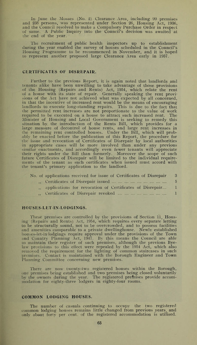 Ill June the Mosses (No. 2) Clearance Area, including 99 premises and 238 persons, was represented under Section 26, Housing Act, 1936, and the Council resolved to make a Compulsory Purchase Order in respect of same. A Public Inquiry into the Council’s decision was awaited at the end of the year. The recruitment of public health inspectors up to establishment during the year enabled the survey of houses scheduled in the Council’s Housing Programme to be recommenced in November, and it is hoped to represent another proposed large Clearance Area early in 1957. CERTIFICATES OF DISREPAIR. Further to the previous Report, it is again noted that landlords and tenants alike have been unwilling to take advantage of those provisions of the Housing (Repairs and Rents) Act, 1954, which relate the rent of a house with its state of repair. Generally speaking the rent provi- sions of the Act have not achieved what was expected by all concerned, in that the incentive of increased rent would be the means of encouraging landlords to execute long-standing repairs. This is due to the fact that the permitted rent increases are not proportionate to the value of work required to be executed on a house to attract such increased rent. The Minister of Housing and Focal Government is seeking to remedy this situation by the introduction of the Rents Bill, which provides for a large measure of decontrol of house rents, and large rent increases in the remaining rent controlled houses. Under the Bill, which will prob- ablv be enacted before the publication of this Report, the procedure for tlm issue and revocation of Certificates of Disrepair by local authorities in appropriate cases will be more involved than under any previous similar enactments, and accordingly even fewer tenants will appreciate their rights under the Bill than formerly. Moreover the scope of such future Certificates of Disrepair will be limited to the individual require- ments of the tenant as such certificates when issued must accord with the tenant’s primary application to the landlord. No. of applications received for issue of Certificates of Disrepair 3 ,, Certificates of Disrepair issued 5 ,, applications for revocation of Certificates of Disrepair.... 1 ,, Certificates of Disrepair revoked 1 HOUSESLETINLODGINGS. These premises are controlled by the provisions of Section 11, Hous- ing (Repairs and Rents) Act, 1954, which requires every separate letting to be structurally sound, not to be overcrowded, and to possess facilities and amenities comparable to a private dwellinghouse. Newly established houses-let-in-lodgings require approval under the provisions of the Town and Country Planning Act, 1947. By this means the Council are able to maintain their register of such premises, although the previous Bye- law provisions to this efiect were repealed by the 1954 Act, which also removed the requirement for the lighting of common staircases in such premises. Contact is maintained with the Borough Kngineer and Town Planning Committee concerning new premises. There are now twenty-two registered houses within the Borough, one premises being established and two premises being closed voluntarily by the owners during the year. The registered prefnises provide accom- modation for eighty-three lodgers in eighty-four rooms. COMMON LODGING HOUSES. The number of casuals continuing to occupy the two registered common lodging houses remains little changed from previous years, and only about forty per cent, of the registered accommodation is utilised.