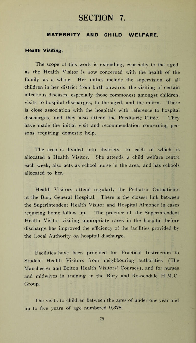 SECTION 7. MATERNITY AND CHILD WELFARE. Health Visiting. The scope of this work is extending, especially to the aged, as the Health Visitor is now concerned with the health of the family as a whole. Her duties include the supervision of all children in her district from birth onwards, the visiting of certain infectious diseases, especially those commonest amongst children, visits to hospital discharges, to the aged, and the infirm. There is close association with the hospitals with reference to hospital discharges, and they also attend the Paediatric Clinic. They have made the initial visit and recommendation concerning per- sons requiring domestic help. The area is divided into districts, to each of which is allocated a Health Visitor. She attends a child welfare centre each week, also acts as school nurse In the area, and has schools allocated to her. Health Visitors attend regularly the Pediatric Outpatients at the Bury General Hospital. There is the closest link between the Superintendent Health Visitor and Hospital Almoner in cases requiring home follow up. The practice of the Superintendent Health Visitor visiting appropriate cases in the hospital before discharge has improved the efficiency of the facilities provided by the Local Authority on hospital discharge. Facilities have been provided for Practical Instruction to Student Health Visitors from neighbouring authorities (The Manchester and Bolton Health Visitors’ Courses), and for nurses and midwives in training in the Bury and Rossendale H.M.C. Group. The visits to children between the ages of under one year and up to five years of age numbered 9,378.